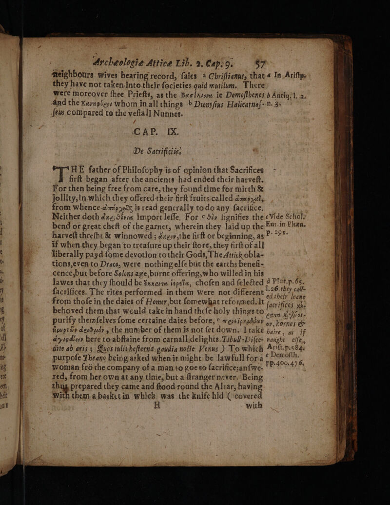 neighbours wives bearing record, faies 4 Chriftianus, that « In_Ariftp: they have not taken.into.their focieties guid mutilum. There Were moreover fhee Priefts, asthe Basilasae ie Demofthenes b Antiq.'l. 2. ‘4nd the Kayngéess whom inall things -&gt; Dionyfius Halicatna[- 0.3: {ew compared to the vefial] Nunnes. CCAP. IX. De Sacrificiiz. oy E father of Philofophy is of opinion that Sacrifices - firft began after theanciencs had ended their harveft. For then being free from care, they found time for mirth &amp; jollity,tn which they offered their fir fruits. called caupyat, ‘from whence-dap xk is read generally todoany facritice, Neither doth éxe;Sive import leffe. For ¢ Sty fignifies the Vide Schol. bend or great cheft of the garnet, wherein they laid up the £8!:in Phan. harveft threfht &amp; winnowed ; dxeoy,the firft or beginning, as ®* *?* if when.they began to trea{ure up their ftore, they firft of all : : , : .26.they call- facrifices. The rites performed inthem were not different ¢} is = GaTNe L@qd from thofe in the daies of Homer,but fomewhat refonmedslt facrifices yb: beboved them that would take in hand thefe holy things to Mag yo purify themfelves fome certaine daies before, © esti predvey mi esas Pe imipeay deeSusy , the number of them is not fet down. Lrake pyire a4 if cdyisheav here to abftaine from carnallidelights.Zibul-Difce+ naught elfe., dite ab aris ; Quostulithefterna gaudia nocie Venus ) To which Arft.p.s84. purpofe Theane being asked whenit might be lawfull fora © Snape woman-fré the company of a man to gee €o facrifice;an{we- PREGA red, from her own at any tinie, but a.ftranger never. Being thug prepared they came and ftood round the Altar, having with them abasketin which was the knife hid ( covered H with