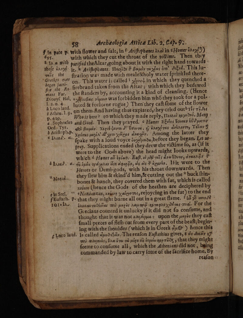in pace p: with flower and falc, in f Ariftophanes baot in &amp; Homer aon )) 695. ‘with which they cat the throat of the vidtime. Then they &amp; ta.0 will pywifed theAlcar,going about it with the right hand towards - thefe tans: jx, bh Ariftephanes. Meeyis &amp; Paudy raxéos om: Seid. This lu-- miis the tration was made with meale&amp;holy water {prinkled there- ck fai on. This water is called i ofpy-- in which they quenched a se he Ro- Acebrand taken from the Aitar; with which they bedewed vans Far. the ftanders by, accounting it a kind of cleanfing. (Hence Dionyl. Hal, 2 £6 y:Gas: »2pev was forbidden him who they cook for a pol. - : Foes td luted &amp; forlorne rogue) Then they caftfome of the flower ; Athen. 1.9. 00 them.And having thus expiated,they cried out Ths thts p. 429. Whois bere? towhichthey made reply, Hen! 172508. Many * a.Sophoeles gud Good. Then they prayed. ¢ Homer E&amp;eins tonowr sud un Top rae Beh Bapsy: Xegvhlavr SY Sree, % Enon ras artrovty Toto &gt; ik ee, Xevous myn Ayer yeas dvagdv. Among the latter they pray. Supplications ended they drew the vidtime fo, as-Cif it A Varad.” @s i inclu opdynroy ace toga, os es # geqvoy. Lfit were to the Heroes or Demi-gods, with his throat downwards. Then chey flew him &amp; skind’d him, cutting out the * huck thine: bones &amp;-hanch, they covered them with fat, whichis called : xviosn (hence the Gods: of the heathen are deciphered by : sinStel. ~ eNuzianzen, xvdesn yaleor ress tejoycing in the fat) to the end | fEuttath. Pe chat they might burne all out ina great flame. f Ls 78 aor * Myer: Grecians counted it unlucky if icdid not fo confume, and thoughe that ic was not xeyipua: upon the usps they caft gLaco laad. js called eoSefav.Thereafon Euftathius gives, 8 ds doudiy xi ans waneurss, bre Sow qd wien TB tepeisyap FAK 5 that they might commanded by law to carry fome of the facrificehome. By