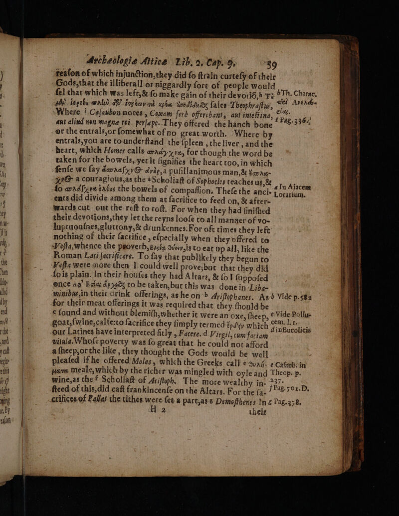 aut alind non magne rei. per[epe. They offered the hanch bone or the entrals,or fomewhat ofno great worth. ‘Where b entrals,you are tounderftand the {pleen , the liver , and the heart, which Homer calls aradyx ve, for though the word be taken for the bowels, yer it fignifies the heart too, in which fenfe we fay daraalx7G- dyie,a pufillanimous man,&amp; ¢apac- HIG a couragious,as the aScholiaft of Sophocles teaches us,&amp; fo aadlxre ¢aces the bowels of compaffion, Thefe the ancis ents did divide among them at facritice to feed on, &amp; after- wardscut out the reft toroft. For when they had finifhed theic devotions, they Jet the reyns loofe to.al! manner of vo- luptuoafnes,gluttony,&amp; drunkennes.For oft times they left nothing of their facrifice , efpecially when they offered to Vefta,whence the proverb, gscia svey,is to eat op all, like the Roman Lari. facrificere. To fay that publikely they begun to ‘Wefta were more then I could well prove;but that they did {ois plain. In their houfes they had Altars, &amp; fol fuppofed ence ag’ Bsias apy to be taken,but this was done in -Liba- minibus,in theic Grink offerings, ashe on &gt; Ariftophanes. As Vide p.s$2 for their meat offerings it was required that they. fhonld be ¢ found and without blemith,whether it were an oxe, fheep, &amp; Vide Pollu- goat,{wine,calte:to facrifice they fimply termed. epdyy which Pk ews our Latines have interpreted fitly , Facere.d Virgil, cum faciam vitula.Whofe poverty was fo great that he could not aford a fheep,or the like , they thought the Gods would be well pleated if he offered Molas, which the Greeks call ¢-Suagj- ¢ Cafubein ware Meale, which by the richer was mingled with oyle and Theop. p. wine,as the Scholiaft of Ariftoph, The more wealthy in- 237° fteed of this,did caft frankincenfe on the Altars, For the fa- Bic bal: crifices.of Palas the tithes wes (eta part,as 8 Demofthenes In g Pag.378 2 their ain Ajacers Lorarium. he pis las teen arse Molton angen