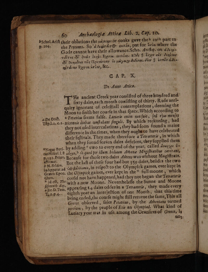 | bo ‘Archaologie Attica Lib. x, Cap. 10. bschol: Arift cheir oblations the pdysret.or-cooks gave the! roth part to: p. 204, che Prytanes. So'dtexdrdr@- xorriw, pat for scia where the Gods cannot have their allowance.Scho. Ariftop. on ddvig. rAirss Go Sedy ieods Brovre- noirlese ESds 4 eiyov eas Sendireg BS Suoutvur mits Teurdveoty of uyeseg SMyot. Mov }. cimly-adea- air du rev eravre. solar, Ko. CAP. X. De: Anno Attice.. 3 “He ancient Greek year confifted of three hundred and’ fixty daies,each month confifting of thirty. Rude anti- quity ignorant of celeftiall contemplations , deeming the Moon to finift-her courfe in that fpace. Which according to aDeDoe. 2 Petavins {eems falfe. Lunarisenim-non fait, fed ejus menjes TEp.leta cot- tricennis diebus.conftabant finguli. By which reckoning , had they not aled intercalations , they had foon founda maine difference in the times, when they eugheto have celebrated their feftivals. They made therefore a Tetraeteris , in which when they found feaven daies deficient, they fupplied them *Negat Peti- by adding * two to every end of the year, called dyaenor n= rusMitcel.1.8 udegt,&gt; cv quod per ilwin..biduum Athene Migiftratibus carebant, p,192,Petave Becanfe for thofe twodaies Athens was without Magiftrats. 7 BeAr But the laft of thefe four had but 359 daies, befides the two ‘ @ ad Uae Bdahsott, ID re{pect to the Olympick games, ever kept in jpApparat.ad (2? : | Grzco Epoc. the Olympick games, ever keptin the* full moone , which : Wl i bi i, with asew Moone. Nevertheleffe. the Sunne: and Moone ; a DeD.Tem, appearing £4 daies oddes in a’Tetraeteris, they made every Td oP. 4e- eighth year an interje&amp;ion of one Month, that this time being ended,the courfe might ftill recurne the fame, This all Greece obferved , faies Petavins,, by the Athenians termed Lunacy year was in ufe.among the Granfiresof Greece, i SS ___ _______