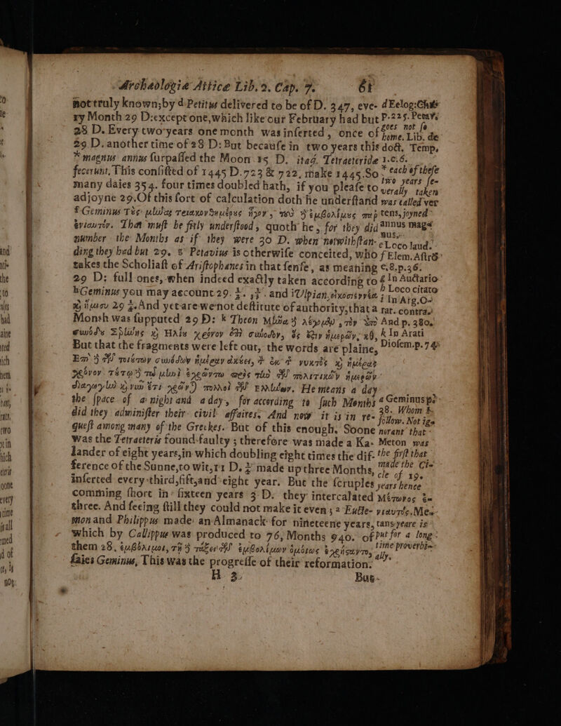 mot truly known;by ¢-Petitys delivered to be of D. 3.47, eve- dEclog:Che ry Month 29 D:except one,which like our February had but LE go, 23 D. Every two-years one month wasinferted, once of Fime Lib, de 29 D. another time of 28 D: But becaufein two years thie do&, Temp, * magnus annus furpafied the Moon ts D, itad, Tetraeteride 1-¢.6. fecerunt, This confitted of 1445 D.723 & 722, make 1445.S0 . each of thefe many daies 354. four times doubled hath, if you pleafe to aie at adjoyne 29,Of this fort of calculation doth he underftand was called ver EGeminus Tes plies reraxovSuutoss ayy, 103 SeuBortuss mp tens, joyned evieurey. That muft be fitly underftood , guoth he, for they did nebo mags number the Months as if they were 30 D. when nerwithftan- et oco land. takes the Scholiaft of Ariftophanes in that fenfe, as meaning %8.p.36. 29 D: full ones,-when indeed exadly taken according to & 1n Auttario ; | ; ch Se h Loco citat hGeminus you may account. 29. ». ,2. and \Ulpian.cixocityvia 5, Aig. Em 4 AS pisécwy cwiddoy nusery ante, + oes yuxnres % nuzeds vA »s > “ae! ~ . we! RMeivey. T4709 TW ulwl E,edvq~ weds thd WW marrindy Hueeay” Aa | Yap ~ ‘ Nayayls nvw tri ear) momrel W Emltey. He means a dé did they adwminifter their civil- affaires, And now it isin ree Pie te Rs queft among many of the Greckes. But of this enough. Soone nerant’ that was the Tetraeters tound-faulty ; therefore was made a Ka- Meton was dander of eight years,in- which doubling eight times the dif- *?¢ fit that ference of the Sunne,to wit,r1 D. 2° made up three Months, ihe or inferted every third, fift,and-eight year. Bue the fcruples years hence comming fhort in: fixteen years 3-D. they intercalated Méqwyos 2« three. And fecing ftill they could not make it even ; 2 Euffe- yrav fe. Mec. mon and Philippus made: an-Almanack- for nineteene ycars, tans-yeare is Which by Calippue was produced to 76, Months 940. of Put for 4 long: them 28, ¢uBoasuos, rH 5 rake HS EM Borl uov oudsas SCN SLIT, a Pes faies Geminuws, This was the progreffe of their reformation.” H 3. Bue»