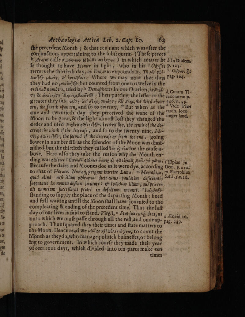the precedent Month ; &amp; that remnant which wasafter the conjun&amp;ion, appertaining to the fubi{c quent.- ( Thefe peeces 7 k Aratus calls cunsvewy Mivay weicers ) in which nfatter he d In Diofem is thought tohave Hemer in fight, who in his ! Odyfles p. 125. termcs the thirtiech day; as Didymus expounds it, Te we ggt- * Odver. Es Aov1@ plodis, S iserWoro~ Where wemay note thar then P48 164 they had no pse%s]G@-;but counted from_one to twelve in the ordinall numbers, ufed by k Demofthenesin one Oration, wdexd- k Contia Ti Ty &amp; dudexdry “Ex rousuov@-. Ther putting the lefferto the mocratem p. ereater they laid petty oat Nxe, TerdeTy OM dexsthe third above 446.n, 39. ten, the fourth upon ten, and fo to twenty, * But when at the * A Plus one and twenticth day they perceived the wane of the ae fee | Moon to be great,&amp; the light almoft loft they changed the , Order and ufed Svxdizr oSivor] @-, tvvedrv &amp;e, the tenth of the dew creale the ninth of the decreafe, and fo to the twenty nine, Jd- Fp gxivov]@-, the fecond of the decreafe or from the end, going” lower in number ftil as che fplendor of the Moon was dimi- nifhed, bur che chirtieth they called yn x vée for che caufe a- bove. Here alfothey take the reafon why the Month en- ding was oSivav’Ewad-gSivew warve X pdebeede Sdivte ized gare. TUlpian’ jn Becaufe the daies and Moones doe as it were dye, according Dem. p. 210. to that of Horace. Noved, pergunt interire Lune. ™ Matrobius, m Macrobius guid alind nif illum oSivoyra’ dicit cujus: paulatim deficientis Sati tice16, fupputatio in-nomen definit Jecuturi ? &amp; isaldwov illam’, qui prece- dit numerum fucceBurus pricri in defedium meanti. ‘IcdnhoG- ftanding to fupply the place of the departing Month; fixed and ftill waiting untill the Moon fhall have journied to the compleating &amp; ending of the precedent time. Thus ‘the laft day of our lives is faid to fland. Virgil, » Starfua cuig, dies, as unto which we muft paffe through all the reft,and once ap- proach. Thus fquared theytheirtimes and ftate matters to the Moon. Hence read We uliias xt gary dye, to count the Month as theydo,who manage politick bufineffes,or belong ing to government. In which courfe they made their year n JEneid 10, Pag. 339. times=&gt;