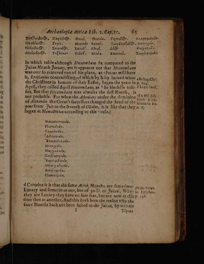 Fulian Month January, yet it appeares not that Hecatombzon was ever fo removed out of his place, as Petitus will have it, Epiphanins contradi&ing;of which by & by. Indeed when 4Eclog.Chr? the Chriftiansin honour of their Eafter, began the yeare in-p. 214. April, they called April Hecatembeon, as 5 he himfelfe tefti- 6 Loco laud, fies. But that Hecatembeon was alwaies the firft Month, jis Oa m2 not prokable. For when the. Aibeniaxs under the dominion Hate eee of Alexander the Great’s fucceflors changed the head of the jeiang in go. yearfrom Fulyto the feventh of Odober, itis like that they n. g, began at Memacievion according to this ¢ rule.} Maus xtnesdy. Tloceadtay. Tamaiovs ASésverdy, Bacon Corry. Mevuridy. Oneynasog, =UpPogoel av, “Exot ubaudy. Mérivyelyiey. Bond? opus OV. Tuavesiay, d Certaine it is that che fame Atitck Months are fometimes dVide Petav. Lunary and fometimes not, but of 30D. or Julian’, Wher in Epiphan, they are Lunary they have no {ure feat, butare now at this p. 138. time then at another. And this hath been the reafon why the fame Months hathnot been fuited to the Jalian, by writers I UV ipian a 1a ee er eS ee —_——