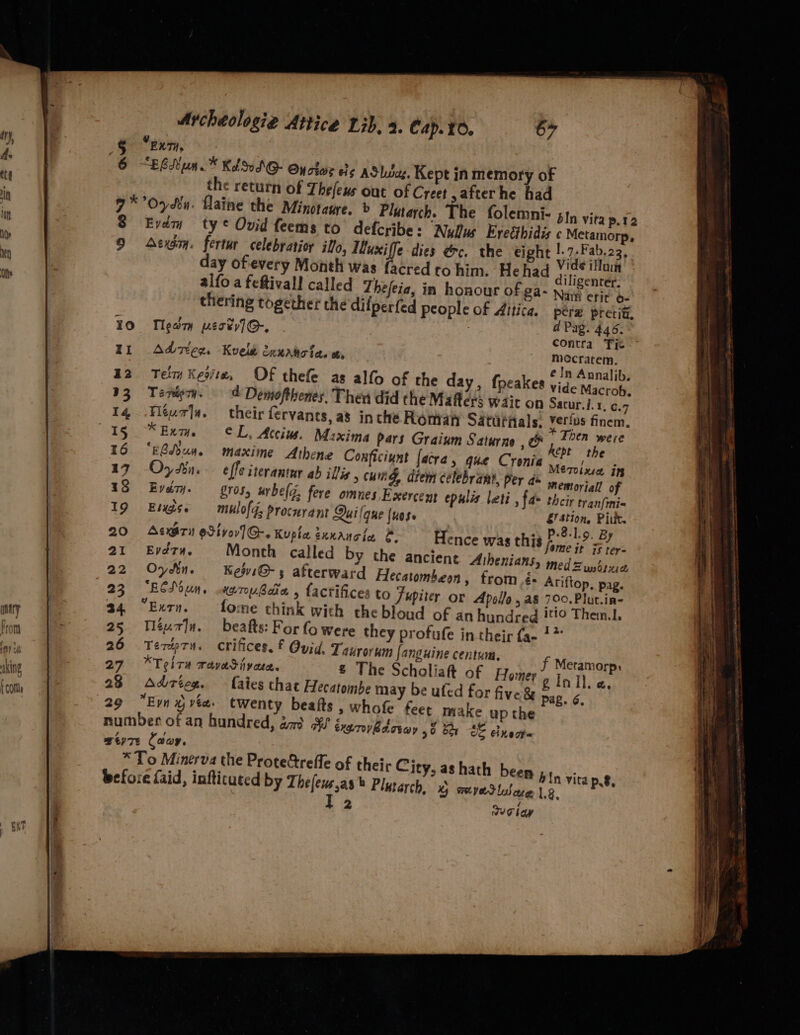 King 1 COM $ 9 10 II 42 33 14 15 16 i7 18 19 20 21 22 23 34 25 26 27 23 29 Archeologie Attice Lib, 2. Cap. 10. 67 “ex, “ERR un .™ Kd SSO Oy oboe es AS LSue, Kept in memory of the return of Thefexs out of Creet after he had bln vita p.12 Evém ty © Ovid feems to defcribe: Nullus Evetthidis ¢ Metamorp, Asim. fertur celebratior illo, Wuxi fe dies ec. the eight ; ut ‘ amicat day ofevery Month was facred to him. He had Th : diligentér. alfo a feftivall called Zhefeia, in honour of ga- nnn crit o- thering together the difperfed people of Aitica. pére pretiti, Tleary pert] G-, contra Tic Adzieg. Kvele 2nurtotes w, mecratem, é ln Annalib, Tei Keoite, OF thefe as alfo of the day, fpeakes yig- Macrob. Tenigoy. — -d Demofthenes. Then did the Mafters wait on Sacur.i.1, c.7 Féur|a. their fervanes, a3 inthe Roman Saturnals. yetius finem. Kev. ¢L, Atciw, M:xima pars Graium Saturne OF ee “EBsoun. maxime Athene Conficiunt facra, que Cronia Mere lise “ie Oy Li. effe iterantur ab ills &gt; ung, diem celebrant, Per a snomoyia of Every. rs, urbeli, fere omues Exercent epulis leti , fa- their tranfmi= Eigse = mulofd; procnrant Qui {que luese bikie Pit. AexETn @Sivev]G@-. Kupla éxxaucia ©. 604.9 BY .?P Hence was this pire it 1 ter= Evéz74, Month called by the ancient Athenians, med = Zundiue Ov An. KejviG@- s afterward Hecatombeon, from é« Ariftop, pag. ECSoun. ware Bate » factifices to Jupiter or Apollo , a8 700. Plut.in- “Extn. fome think with thebloud of an hundred '*!0 Them.1. Méur]y. beafts: For fo were they profufe in their fa- 1” Terep7n. cCrifices. € Ovid. Taurorym Janguine centum, f Metamorp. KT oire wayediy csc. £ The Scholiaft of Homer gInil.e, Adrieg. — faies chat Hecatombe may be ufed for five &amp; pag. 6. eer ae twenty beafts , whofe feet make up the Js einect= ; been pin vita pg, 6m ,a8 Plutarch, 5 amyedlware 1,2, 2 Seiay