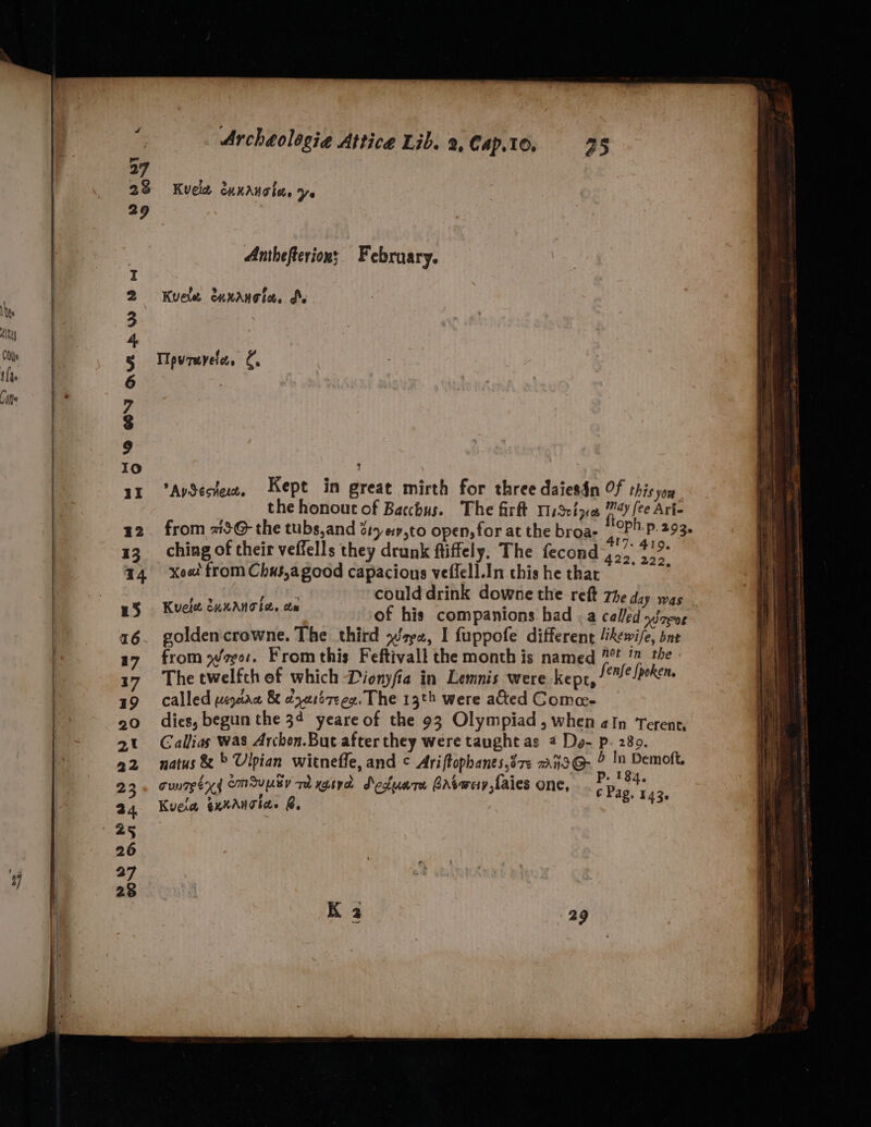 27 28 Kvele exxauote, ys 29 Anthefterions. February. Kuele. ennanoiee dX AySectece, Kept in great mirth for three daiesin Of this yor the honout of Bacchus. The firft riSetye 4 [ee Ari- from 1@- the tubs, and 217 «#,to open, for at the broa- , CP’: P. 293. ching of their veffells they drunk ftiffely. The fecond es a xee! from Chus,agood capacious veflell.Inthishethac = ith GK. could drink downe the reft 7h g, RS a ita of his companions had . a Miles goldencrowne. The third wz, I fuppofe different “kewife, bne from weer. Fromthis Feftivall the month is named 7! ' the The twelfth of which Dionyfia in Lemnis were kepr, 1m spoken. called uepean &amp; dyativeeg. The 13th were ated Come- Galliias was Archen.But after they were taught as 2 Do- p. 280. natus &amp; » Ulpian witneffe, and © Ariftopbanes,é7e ~azo@- &amp; In Demoft, cunmeex{ CMUUBY Th xgtrd Sedum brAtwey,faies one, Pe a4 Kuela exxaAnclas @, ia} fee