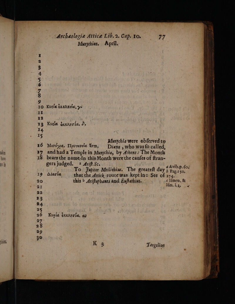 akey have HE Ih 6S ON QAM AR Wd Archaologia Attice Lib. 2. Cap. 10. 79 Munychion. April. Kuele exnAnote, ys Kvele dunanoics do Munychia were obferved te Muydy4a. Tipuravele tym, Diana , who.was{o called, and had a Temple in Munychia, by Athens: The Month bears the name-In this Month were the caufes of ftran- gers judged. 4 Arift.Sc. Avib.p. 60% To Fupiter Meilichin. The greateft day 5 bis: tei Aiaghe that the Attick rouce was keptin: See of 174. this &gt; Ariftopbanes and Enftathius. c Ifmen, &amp; J{m, lL, ke df Kugia Sxxanotes oe Zargelion