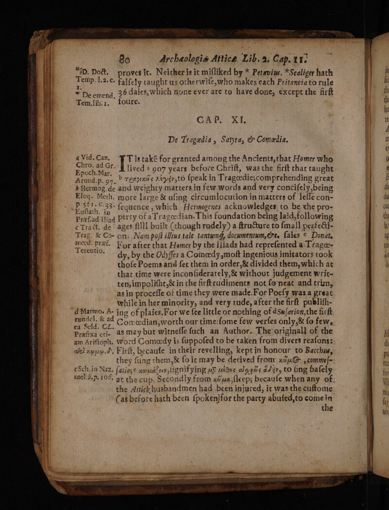 REF TES IE PP RSPR C2 ID. Do&amp;. proves it. Neither is it mifliked by * Petavins. *Scaliger hath ab ap l.2.¢ falfety caught us otherwife,who makes each Pritaneiato rule ‘ SERS ny j ae ' *' De emend, 36 daics, which none ever are to have done, except the fir Tem.lib:z. foure. CAP, XI. De Tragadia, Satyra, &amp; Comedia. aVid.Can, ‘FT is také for granted among the Ancients,that Homer who es te lived 2 907 years before Chrift, was the firft thac taught Arund.p. on, © Texas Keyqv,tO {peak in Tragoedie;comprehending great b Hermog.de and weighty matters in few words and very concifely,being Eloq. Meth. more large &amp; afing circumlocation in matters of leffe con- Bn ae feguence , which Hermogenes acknowledges to be the pro- Prafad (liad Petty Of aT ragocdian. This foundation being laid,following eTra&amp;. de ages {till built (though rudely) a ftructure to {mall perfedi- Trag. &amp; Co- on: Nam poft illius tale tantumg, documentum,@rt. faies © Donat mo-d. pret. For after that Homer by the liiads had reprefented a Tragas- Ana dy, by the Ody/fes a Comeedy »moft ingenious imitators took thofe Poems and fec them in order,&amp; divided them, which at that time were inconfiderately,&amp; without judgement writ- ten, impolifhe,&amp; in che firftrudiments not foneat and trim, as in procefle of time they were made.For Poefy wasa great while in her minority, and very rude, after the firft publifh- d Marmo. A- ing of plaies.For we {ee little or nothing of dSn/farion,the fick rundcl. &amp; ad © 6+ edian,worth our time:fome few verfes only,&amp; fo few, ea Seld. CL. “iat «tls Prafixa crip a8 May but witnefle fuch an Author. The’ ariginall of the am Ariftoph. Word Comedy is fuppofed to be taken from divers reafons: ave) noug.d. Fick, becaufe in their revelling, keptin honour to Bacchi, they fang them,&amp; fo ic may be derived from xau@- , comme|- eSch.in Naz. fatie;¢ youdray Menifying HD UES ehoeds ad4v, to fing bafely &gt; the Aitich husbandmen had been injured, ic was the cuftome (as before hath been f{poken}for the party abuled,to comein the