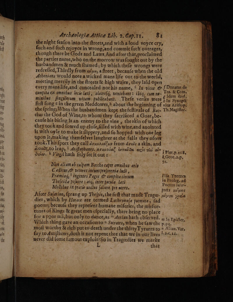 the night feafon into the ftreete,and with aloud yoyce cry, fuch and fach rejoyce in wrong,and commit fuch outrages, though there be Gods and Laws, And after that,proclaimed the parties name,who on the morrow was fought out by the husbandmen &amp; much fhamed ; by which thefe wrongs were redrefied, Thirdly from xéun, a ftreet , becaufe when the old Athenians would note a wicked mans life out to the world, meeting merrily in the ftreets &amp; high waies, they laid open every manslife,and concealed not his name, € In vicos e f Donatus de compita ex omnibus locis lati, alacye{q, veniebant: ibia, cumne&gt; bh st er: minibus fingulorum vitam. publicabant. .Thefe verfes were § 1, Synopft firft {ung ¢ in the green Meddowes,4 about the beginning of vitz Ariftops the {pring; When the husbandmen kept thefeftivals of Bac. Th.Magifter. chas the God of Wine,to whom they facrificed a Goat, be- caute his biting is an enemy tothe vine , the skin of which they took and fowed up clofe,filled with wine,and anointed it with oyle to make ic flippery,and fo hopped: with one leg upon it,making themfelves laughter at the falls they often took. This fport they call dcxoasd2ew from doxts a skin; and e@rrexX,to leap, ! Ariftophanes. Acxwaiel ewradSa mess rtd abe Ui . 5 P| i PI ; : 8, Seiay. * Virgithath fitly fecic out: i Plut.p.108 k Geor,2.p, : a1. Non aliameb culpam Baccho caper omnibus aris Ceditur,® veteres ineant prelcernia ludi , Premiag,! ingentes Pagos &amp; compitacircam l ke: rs Thefeide pofuere : atq; inter pocula leti i ns a . daly Poetos inter Moliibus in pratis undies faliere per stres. prets xolwas After Sufarion, {prang up Thefpis, the firft that madé Tragee- y2£3:&lt;0 ae) dies, which by Horace are termed Lachrymofa poemata, fad poems; becaufe they reprefent humane miferies, the misfor- tunes of Kings &amp; great men efpecially, there being no place for a poor ma,butonly to dance,as ™ Arrien hath obferved. ,, 1, Epidter, Which thing gave an oceafionto ® Socrates, when hefaw the p.o8, mott worthy &amp; rich put to death under the thirtyTyrants to 7 lian. Var, fay vo Antifthenes,doth it not repent thee chat we in our lives /-2:¢.11. never did {ame famous exploit?So in Tragedies we marke ~~ thag