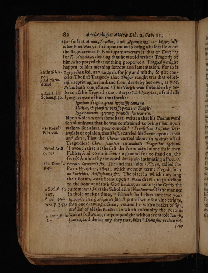 that fuch as Atreus, Thyeftes, and Agamemnon are flaine; bife what Poet was yet fo impudent as to bring a-bafe fellow on the flagefacrificed? Not fupernumerary is that of Ewripides for K. Archelam, defiring that he would write a Tragedy of him,who prayed that nothing propertoa Tragedy might happen to him;meaning forrow and lamentation. For fo is oAthen. |. 3. Tegyodleufed, as © Kyyodie for joy and mirth, &amp; glee con= ceits. The firft Trageedy that The(pis caught was that of Al- ceftis,repriving herhusband from death by her own, as P My. - Selden hath conje&amp;ured : This Thefpis was forbidden by Sos g Laert. in’ lento act his Tragocdies,as 4 dvapent Ld dyroyien, a fruicleffe Solone.p.40- lying: Horace of him thus {peaks : Ignotum Tr agice genus inveniffe camene Dicitur, &amp; plauftris vexiffe poemata The[pis. ed Qne canerent agerentg, perundi fecibus ora. : Upon which wordsfome have written thathis Poems weré fo voluminous,that he was conftrained to bring tHfem upon ¢inHoratii ‘wainees But alasa poor conceit! + Franftifcus Lufiniu Uti- Poctieen. — genfis is of opinion,thatThefpis carried his Scene apon carres? and Acron, That the Chorus carried about in waines a&amp;ed Tragedies: Chori plaustris circumdndli Tragedias agebante ($chol. Arift. {1 avouch that at the firft the Poets aéted alone their own p. 142. Fables; And tome it feems a ground for to ftand on, the Greek Authors by the word waoxern}s, intimating a Poet.0i tIn Demoft. ey dios vaoxerr’s,&amp;c. The ancients, faies t Vipian, called the P.40. Poets Hypocritas , adfors, which we now terme Tragedi, fach as Euripides, Ariftophanes,ec, The placein which they {ung their Poems, wasa Scene upon a wain drawn in proceffion to the honour of their God Bacchus, as among the Greeks the g Stel.¢. p. cuftome was,faies the Scholiaft of Nazianzen:Of the manner 407. in thofe ancient times, * Platarch fhall thus informe you: * aieh gird: Augogd’s dive % nate ris ,&amp;cuA pot of wine &amp; a vine twigge, ans, P. 3430 then one drawing a Goat,next another with a basket of figs, | and laft of all the Pha&amp;as: In which folemnity the Poets in x Antig.Rom Waines following the pomp, might without controle laugh, 1.7, {corne,and deride any they met, faics * Dionyfins Halicarna{- {ens P.90. p Ad Marm. Arund.