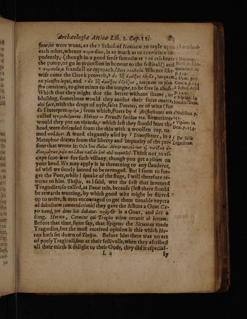 feu;or were wont, as the y Schol:of Nazienz: to rayle'upon y Loco lauds each other,whence rouadey, is ag much as to Convitiate im- pudently, (though ina good fenfe fometimes z to celebrate 2! crmog: the pomp,or go in proceffion in honour to the feftivall’)) and Mcth.de io. a roumeta,a {candall orreproach, tere actdbela. Whence like« Weomtiase: 28 wife came the Greek proverb,» bs 2% dudEns Adey 5 tangucm gy pro ex planftroloqui,and cds 3 dudEns vCpilev , tanquam ex plak- Coron.p.134 fire convitiari, to give reines to the tongue,to be free in abufe:4 Schol.Aritt Which that they might doe the better without fhame ,or ae : blathing, fometimes would they anoint their faces amurca, iba riba elei fece,with the dregs of oyle,faies Donatus, or of wine (for ; fo linterpret-rgvy« ) from which,Poets by d Ariftephanes are dNubibus p, called zevx0 Sut woves. Horace =» Peruné#i fecibus ora. Sometimes t41. 2k would they put on vizards,¢ which left they fhould hurt the V/pian: in head, were defended from the skin with 4 woollen cap, na. DEM-P 25 4e med mat jov:_A Word elegantly ufed by £ Demofthenes , ina Metaphor drawn from the liberty and impunity of che pers fons that wrote it: Ovx tres Nulw Td MAINE Tey x Toooy be NunaTovndv mraidov aalady em oto xeoeatu’. Think not to efa cape {cot- fece ‘for fuch villany, though you get a pileam on your head. We may apply it in threatning to any flanderer, of wh6 we furely intend to berevenged. But I feem to for. get the Poet,while | fpeake of the ftage, 1 will therefore re curne to him. Thefpisz, as 1 faid, was the firft that invented Trageedies;fo called,as Donat tels, becaufe (left there thould be rewards wanting, by which good wits might be ftirred up to write, &amp; men encouraged to get them tunable voyces ad dulcedinem commendationis) they gave the A&amp;tors a Goat.Cz= per namd, pre dono bis dabatur. regy@-'is aGoat, and dd a fong. Horace, Carmine qui Tragico vilem certavit ob hircum: Before that time, fome fay, that Epigenes the Sicyonian made Tragcedies;but the moft received opinion is this which Hox yace hath fec down of Thefpis. Before him there was noart of poely Tragicall,but at their feftivalls,when they afcribed all their micch &amp; delight te ~ Gods, they did ic efpecial- a ly f De ‘falfa Legatione,