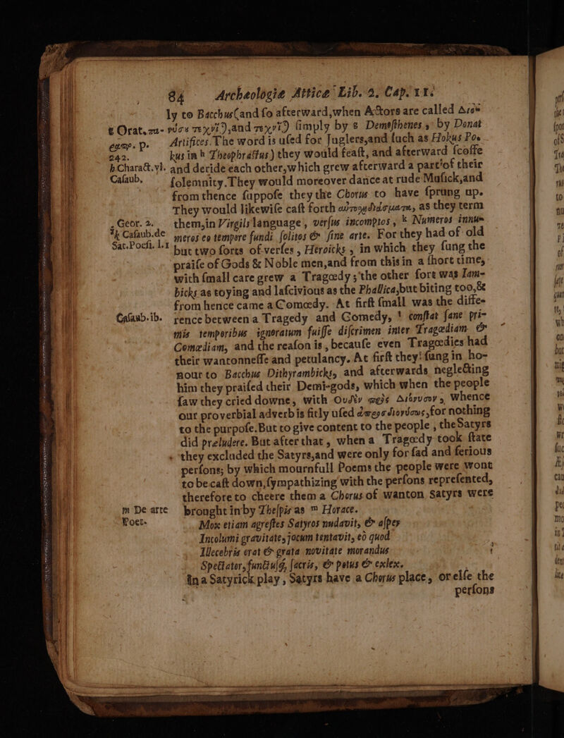 s - = [aS SSS tee a ——— — eS 84 &lt;Archeologia Altice Lib. 8, Capl urs ly co BacchusCand fo afterward,when Actors are called Aros &amp; Orat.au- woe TeX), and vexvi) limply by &amp; Demefthenes 5° by Donat camp. p» Artifices. Phe word is ufed for Juglers,and fuch as Hokus Pos 242. kus in» Theophrastus) they would feaft, and afterward {coffe bCharact.yi. and deride each other,which grew afterward a partof their Cafaub, —fJemnity. They would moreover dance at rude Mafick,and from thence fuppofe they the Chorus to have {prung up. They would likewile caft forth wo wdacuam, as they term 5 Geor. a them, in Virgils language , verfus incomptos, k Numeros innu= £ mea es meros eo tempore fundi folites @ fine arte. For they had of old Pock. Lt be two forts of-verfes , Heroitks » in which they fung the praife of Gods &amp; Noble men,and from thisin a fhort time, with {mall care grew a Tragedy ;‘the other fore was Lam- bicks as toying and lafcivious as the Phallica,but biting t00,&amp; from hence came aC omeedy. At firft (mall was the diffe- rence between a Tragedy and Gomedy, ' conftat {ane pri- mis temporibus igneratum fuiffe difcrimen inter Tragediam &amp; Comediam, and the reafon is, becaufe even Trageedies had their wantonneffe and petulancy. At firft they: fang in ho- nourto Bacchus Dithyrambicks, and afterwards negleCting him they praifed cheir Demi-gods, which when the people {aw they cried downe, with Ovy wes¢ Aisyvoov, Whence our proverbial adverbis fitly ufed dewegs dioyvows for nothing to the purpofe.But to give content to the people , the Satyrs did preludere. But afterthat, whena Tragedy took ftate . ‘they excluded the Satyrs,and were only for fad and ferious perfons; by which mournfull Poems the people were wont to becaft down,{ympathizing with the perfons reprefented, thereforeto cheere them a Chorus.of wanton Satyrs were m De arte bronght in’by Thelpisas ™ Horace. Woet: Mox etiam agreftes Satyros nudavit, &amp; alper Incolumi gravitate, jocam tentavit, e0 quod Lllecebyis erat &amp; grata novitate morandus Speétator, fundiulg, (acris, &amp; potus &amp; exlex. ina Satyrick play , Satyrs have a Chorus place, or elfe the ‘ | perfons Cafaub. ib. 3 t