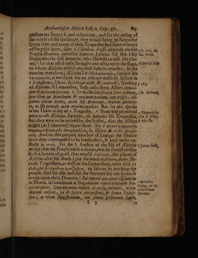 fe the fons “Archaologie Atticé Libs2. Cap. 11. a5 perfons are Satyrick and ridiculous, and for the eafing of the minds of the f{peCators, they. would bring in Satyrs for {ports fake; and many of their Tragecdies had fome mixture of Satyrick {port,, faies 2, Cafauhon, Fuiffe aliquando pluribus »p. 129. de Tragicis Dramatis interjectas Satyricas, Fabwlas, Of this I fay Sat. Poeft. Thejpis was the firft inventor, who likewile to cafe the Cho- rus(° for that a&amp;ted omly brought one aGtor upon the ftage, eLaert.p. 220 to whom A (chylus added one, and Sophocles another, fo.the number wasthree, AE {chylus’s is Sdizeeaywvisis 5 Sophecles his Tevruyayicns, a word put for an obfcure and bafe fellow im P Dimofthenes, Ulpian, os cdoxseed ra] @- A saronen , {peaking » 194: of Afchines, if 1 remember, Tully calls them Actors feconda- yum O-tertiarum partium. 1 Urin actoribus Grecis fieri videmim, qin divinaty fepe ium qui fecundarum @&amp; tertiarum paytium, cum poffit. ali- quanto clarius dicere, quam ipfe primarum , multum. {ummitte- re, ut ille princeps quam maxime exceHats But lee me fpeake what I have to fay of a. Tragedy. 2 None was permitted , plurarch in once to alt Ai{chylus, Euripides, or Sophocles his Trageedies, vita X Rhet, Dut they were to be recited by the Scribe, that. the AGors P-432:B. might. (as! conceive) repeat them, Toy ¢ macos yeouparea MUeeyernvarrey wis waroupivouwwors, tx. Sedivee We wizds rvYa~roxpl= yean..And to this purpofe by\a law of Lycurgus the Orator were they commanded to be tranfcribed ..&amp; kept under cu- ftody &amp; xowo. Yet the) Author of the life of A{chylw 5 Juxta fing writes that the People made a decree,that he fhould receive fuch afumme of gold, that would Adécxey , the places of fE(chylus after his death.1 put the word dvdvexesy, docere. Be-~ caufe Tragecdians,as well as the Comecdians, were faid els Sidwy ly dy resoinxey eeaCouiwor, to labour in teaching the people. And for this end did the Ancients lay out fo much mony upon their Theaters.¢ Sed immane quos quanto{d, {umptus in Theatra, in Comediaram ac Tragcediaram reprejentationem fece. © Heintius Sr), : y. Poieg. ad Ag mit antiquitas.. Cumnon morestantim ab utrifg, emendari, ac pra- yinaccham dentiam conferri 5 fed &amp; {tripra antiquifima, &amp; formas Reipub- Sacram, hice, ac vitam Magiftratunm , ve furmo. {pectatorum:. frmtn, 3 in