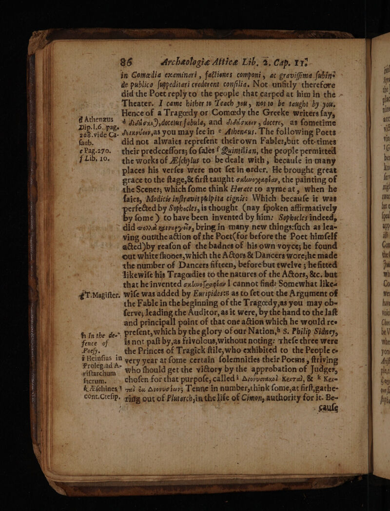 LOTR ELEN TE EARP ERS ON 02, oe CT a= Se oe Se ~ 86 Archaologie Attice Lib, 2. Cap. 11: in Gomeilia examinari , factienes componi, ac gravifima ubins de publica (uppeditari crederent confilia. Not. unfitly therefore Theater. I came hither to Teach you, notte be taught by you, Hence of a Tragedy. or'Comeedy the Greeke writers fay, 368 vide Ca. dxenvve,as you may feein © Atheneus. The following Poets faub. didnot alwaies reprefent theirown Fables,but oft-times ePag.270. - their predeceflors; fofaies f Quintilian, the people permitted fLib.10- the works of A/chylus to: bedeale with, becaule in many places his. verfes were not fet in erder. He brought great grace to the ftage,&amp; firfttaught oxlworaoiav, the painting of the Scenes; which fome think Herace to aymeat, when he faics, Modicis inftravit pulpita cignis: Which becaufe it was perfected by Sophocles, is thought (nay fpoken affirmatively by fome ) tohave been invented by him: Sophocles indeed, did womed wrvseyeciv, bring in many new things:fach as lea- ving outithe aGtion of the Poet(for beforethe Poet himfelf a&amp;ted)by reafon of the badnes of his own voyce; he found out white fhooes, which the AGors &amp; Dancers wore;he made the number of Dancers fifteen, before but twelve ; hefitced likewife his Tragcedies to the natures of the A&amp;ors, &amp;c. but that he invented culwofegeiay | cannot find: Somewhat like €T Magifter. wife was added by Enripides:s as to fet out the Argument of the Fable in the beginning of the Tragcedy,as you may ob- ferve; leading the Auditor, as it were, by the hand to the laft and principal point of that one a&amp;ion which he would ree Inthe deo”. prefent, which by the glory of our Nation, S. Philip Sidney, fence of isnot paft by,as frivolous,without noting: Thefe three were Poy. the Princes of Tragick ftile,who exhibited to the People e- 5 ao very year at fome certain folemnities their Poems , ftriving Pa who fhould get the vi&amp;tory by the approbation of Judges, facrum. chofen for that purpofe, called’ Avoyyarexe?d Keerat, &amp; * Kem k Aifehines\ ye} du Asopuctov; Tenne in number,think fome,at firft,gathe- con.Creip. zig out of Plutarchimthe life of Cimon, authority for ic. +3 : | Cale ee are NT RRR rn me 7 7 ry AU y: yale