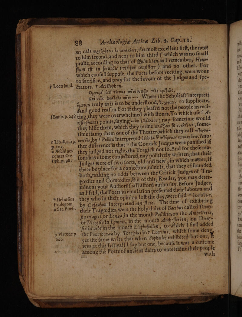 ee Ss ee 5 bi Se = ~ ~ ¢ Loco laud. 88 “Urchedloeie Attice Lib. 2. Cap.A1. nes cals wesfegpery oy myaxtors the mot excellent firft, the next to him fecond,and next to him third ( which was no {mall praife,according to that’ of Quimilian,as 1 remember, Hone- fiun eft in fecundis tertiifve confiftere ), and. no other. For which caufe! fuppofe the Poets before reciting, were wont to facrifice, and pray for the favour of the Judges and fpe- &amp;ators. * Ariffophan. Our om Tens THO YIKAV TOS KPL]aNS, Kal wis bells ain --- Where the Scholiaft interprets Suyups truly asit isto be underftood,%u,euat, to fupplicate. And good reafon.For if they pleafed not the people in reci- t Lib.6.c. 19. 202. x AL{chines contra Cte- fiph:p. 98. * Beintfius Prolegom. ¢ Sat.P of. y Platone p. 220. riftophanes points,faying = ¥% Adonero'; nay fometime would they hiffle chem, which they terme nate &amp; ovelr en , fome- time flamp them out of the Theater,which they call zJecve- nomeiy,oy * Pollux interpreted sfbnia &amp; a épvans xg. rakp sev. ANO* ther difference is that the Comick Judges were punithed if they jadged not right, the Tragick not fo.And for thefe rea- fons have fome conjectured, nay pofitively written,that their Judges were of two forts, old and new , in which matter, if there be place for a conjeCture,maine is, that they cofounded both,making no odds between the Critick Judgesof Tra- ecedies and Comedies But of this, Reader, you may deter- mine as your Author® fhall afford authority. Before Judges, as I fajd, the Poets in emulation prefented their labours,and they who ia theic opinion loft the day,werefaid * txmafev, by Cafaubon interpreted non ftare. Thetime of exhibiting cheir Tragedies, were the holy daies of Bacchus called Diony- fiain agris,or Lenga,in the month Po/fideen,on the Anthesteria, or Dion fain Lymn, in the month Anthefterien, On Dicny- fia in urbe in the month Elapbebolion, towhich ].find added the Panathenea by Thralylusiny Leertins, which fome den yet the fame write that when Sophocles exhibited but pale was at this feftivall.l fay but one, becaufe it was acoftome among the Potts ofancient daies to entertaine their . with a pen &lt;I apeteneeptenee tM te ee a sere RT LEN ° CPR YS xe