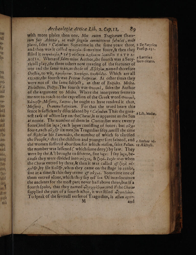 “rie Archeologia Attice Lib. 2,Cap,tt, 89 with more plaies then one, Mos antem Tragicorum Greco~ yum fait Athenis, wt modo fingulis committerent fabulas , wods plures, {aies 7 Cafauben: Sometimein the fame yeare three, z De Satyrica and then was it called zpsaco/z: fometime foure,&amp; then they Poefi p.131. filed it rereadozi2,* Te 4} rer ]aee Acduare nardn TET P A- AoTIA. Whereof,faies mine Author,the fourth was a Saty- ricall play,the three others now treating of. the fortunes of one and the fame man,as thofe of AUfchylus,named therefore a Laertius loco citato. oy ‘a Oreftia, to Wit, Ajauzuvoy. Xongoess. Evgwides. Which are all 2 extant;the fourth was Protews Satyricws. At other times they te were not of the lame fubje&amp;, as chat of Eripides. Medea. 27 a | Philogetes. Didys. The fourth was cecu?, faiesthe Author a | of theargument to Medea. Where the interpreter feems to me | me not to reach to the expreflion of the Greek word O¢excu?, me EdweG-; Meffores, Satyros ; he ought to have rendredic thus, ine Meffores , DrammaSatyricum. Forthat the word bears this bedi fence is (ufficiently dilucidated by ¢ Cafaubon. That the grea- , 54 24 (Ita | teft task of adtion lay on theChorws,is as apparent as the Sun he ‘a | atnoone. The number of them in Comecdies were twenty | foure,and fix jaga Ceach jugum confifting of foure; but seizes mated foure,each oi, @ fix men)in Tragocdies fifty,untill the time Th of Ai{chylus his Eumenides, the number of which fo terrified cet the People, chat the children and younger fore fainted, and ¢ Author vie a | the women fuffered abortion;for which reafon, (aies Pollux. tx Afchyli. Tr | the number was leffened ( which fome deny) by law. They a | were by the A ‘% brought to fiftéene, five juga: F fay juga, bee biting caufe they were divided into sviyus, &amp; Cuzd. Zudy was when ’ the Chorus entred by chree,&amp; then ic was called x7! 2ujd m- e9SG-,by file SiG, when they came on the ftage in rankey five aca time;&amp; chisthey terme x2! solves. Sometime one of them entred alone, which they fay x28’ ¢ve. Of interlocutors the ancients for the moft part never had above three;butifa fourch{pake, that they named dep iifiuasand if the Chorus fupplied the part of a fourth aGor, it was tiled @oacubsroy. To {peak of the feverall verfes of Tragedies, is adum sate | an