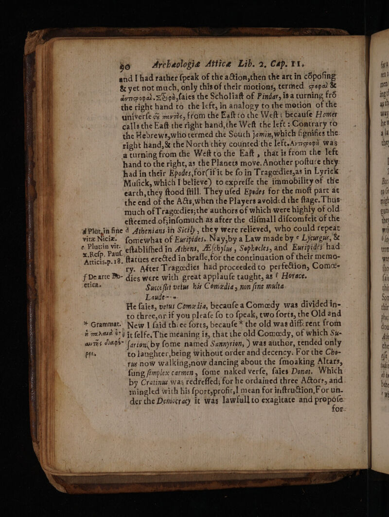 and I had rather {peak of the aGtion,then the art in copofing &amp; yet not mach, only this of their motions, termed. spopa! &amp; dyncpogat. = Sson,taies the Scholiaft of Pindar, isa turning frd the right hand to. the left, in analogy to the motion of the univerfe cy mevzd¢, from the Baftro the Welt; becaufe Homer calls the Eaft- the right hand,the Weft the left : Contrary to the Hebrews,whio termed the Souch jamin,which fgnifies the: right hand,&amp; the North they counted the lefteAvzspopi was a turning from the Weft to the Eaft , that is from the left hand co the right, as the Planets move. Another pofture they. had in their Epodes,for(if it be fo in Tragecdies,as in Lyrick Mufick, which believe) toexpreffe the immobility of tte earch, they ftood ftill. They ufed Epedes for the moft parc ac the end of the A&amp;ts,when the Players avoided the ftage. Thus: much of Trageedies;the authors of which were highly of old. eficemed.of;infomuch as after the difmall difcomfeic of the dPlatzin fine d Athenians-in Sicily, they were relieved, who could repeat vitz Nici. {omewhat of Euripides. Nay,by a Law made by ¢ Lycurgus, &amp; e Plutsin vit. a blifhed in Athens, AE(chylus , Sophecles, and Euripides had x.Refp. Pauf. ’ YH y OP : ; f Atticis.p.18. fatues erected in brafle,for. the continuation of their memo- ry. After Tragodies had proceeded to perfeGion, Comes f Dearte Po- dies were with great applaufe taught, as f Horace. re Succefit vetus his Comedia y non fine multa Laude--»- He faies, vetus Comedia, becaufea Comedy was divided in- to three,arif you pleafe fo to {peak, two forts, the Old and * Grammat. New. faid thiee forts, becaufe * the old was difkrent from n mareue © 8 it felfe. The meaning is, that the old Comedy, of which Su- an7is D2 (arioni by fome named Sannyrion, ) was author, tended only PFt. to langhcer,being without order and decency: For the Cho- rus now walking,now dancing about the {moaking Altars, fung fimplex carmen, fome naked verfe, faies Donat. Which by Cratinus was redreffed; for he ordained three Actors, and mingled with his {port,profir,! mean for inftruction,F or un- der che Demiscracy ic was lawfullto exagitate and prepofe for:
