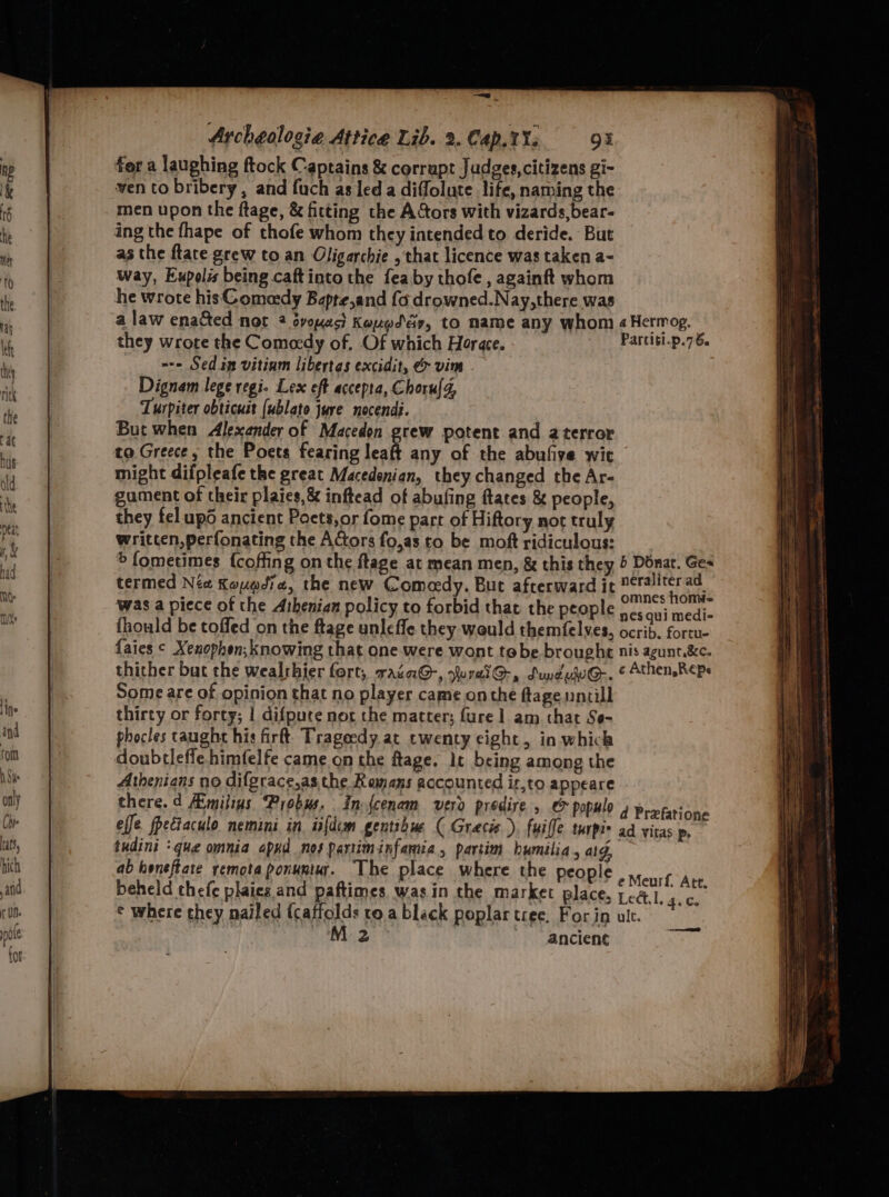 .. Archeologia Attice Lib. 2. Cap. 1s 94 for a laughing ftock Captains &amp; corrupt Judges,citizens gi- ven to bribery, and fuch as led a diffolute life, naming the men upon the ftage, &amp; fitting the A&amp;tors with vizards, bear- ing the fhape of thofe whom they intended to deride. But as the fate grew to an Oligarchie , that licence was taken a- way, Eupolis being caftinto the feaby thofe, againft whom he wrote his Comacdy Bapte,and fo drowned.Nay,there was a law ena&amp;ted not 2 éyoyac Koxed dy, to name any whom 4Hermog. they wrote the Comeedy of, Of which Horace. | Parcit-p.76. =-- Sedin vitinm libertas excidit, &amp; vim Dignam lege regi. Lex eft accepta, Choru{d, Turpiter obticust (ublato jure nocendi. But when Alexander of Macedon grew potent and a terror to Greece, the Poets fearing leaft any of the abufive wie might difpleafe the great Macedonian, they changed the Ar- gument of their plaics,&amp; inftead of abufing ftates &amp; people, they fel upo ancient Poets,or fome part of Hiftory not truly written, perfonating the Actors fo,as to be moft ridiculous: &gt; fometimes {coffing on the flage at mean men, &amp; this they 5 Donat. Ges termed Nia Kouadia, the new Comeedy. But afterward it aby wv was a piece of the Athenian policy to forbid that the people appa i fhould be toffed on the ftage unleffe they would themfelves, ocrib. fortu- faies ¢ Xenophon; knowing that one were wont te be brought nis agunt.&amp;c. thither but the wealrshier fort, racaGQ-, uralG@-, SuduuG-. &amp; Athen,Reps Some are of opinion that no player came onthe ftagenncill thirty or forty; 1 difpure nor che matter; fure 1 am that Se- phocles taught his firft. Trageedy at twenty eight, in which doubtleffe himfelfe came on the ftage. lt being among the Athenians no difgrace,as the Romans accounted iz,to appeare there.d Aimilins Probus. In fcenam vero predire , &amp; populo effe fpectaculo nemini in, iifdem gentibue ( Gracie), fuiffe turpie ati tudini ‘que omnia apxd nos partiminfania, partim humilia, ag ab heneftate remota ponuntur. The place where the people eMeurl “Ate beheld thefe plaics and paftimes was in the market place, Le&amp;l.g.es ¢ where they nailed {caffolds ro.a black poplar tree. For in ult. M2 ancient eee