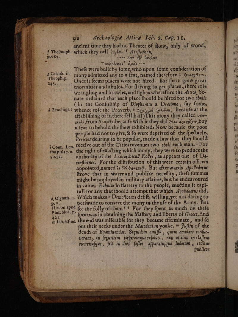 ancient time they had no Theater of fone, only of wood, f Thefmoph. which they call ixpia. § Ariffophan, : p.787. o-- Amd a indlar ° Tmbrtase nuds --= _ Thefe were buile by fome,who upon fome confideration of amet in mony admicted any to a feat, named therefore &amp; Ocarpayas, oii P™P* Oace it feems places were not hired. Bat there grew great enormities and abufes. For ftriving to get places , there rofe wrangling and brawles, and fights; wherefore the Artick Se- nate ordained that each place fhould be hired for two obelis (in the Confulthip of Diephantus a Drachme, fay fome, 4 Zenobius.) whence rofe the Proverb, ® Agey uh xeadou, becaufe at the eftablifhing of ic,there fell hail This mony they called sea~ exxoy,from Secpey:becaufe with it they did Stay ¢yece buy a feat to behold the fhew exhibiteds Now becaufe. the poor people had not to give,&amp; fo were deprived of the fpectacle, Pericles defiring to be popular, made a law that they fhould = Cont, Leo. receive out of the Cities revenues two obeli each man,‘ For cha p‘617.n, the right of exaGing which mony, they were to produce the §0.5I6 authority of che Lexiarchical’ Roles ,as appears out of De- mofthenes. For the diftribution of this were certain officers appoiated,named é 64) Severo. Bat afterwards Apolodorne ftrove that in warre and publike neceffity , thefe fummes might beimployedin military affaires, but he endeavoured in vaine; Exbalw in flactery to the people, enacting it capi- tall for any that fhoald attempt that which Apollodorus did; k Olymth. 1. Which makes * Demofthenes defift, willing, yet not daring to perfwade to convert the mony te the ufe of the Army. But ar (ee the folly of them! 1 For they {pent as much on thefe a oF P* (percs,as in obtaining the Maftery and liberty of Greece.And aa Lib.éfine. the end was miferable for they became effoeminate, and fo put their necks under the Macedonian yoake. ™ Fuftin of the death of Epaminondas, Siquidem amiffo , quem emulari con{ue- verant, in fegnitiem torperemgue reloluti, nen ut elim inclaffem exercitu(que, fed in dies feftes apparatu(que ludorum , reditus publicos Po7- /Lacon.apud