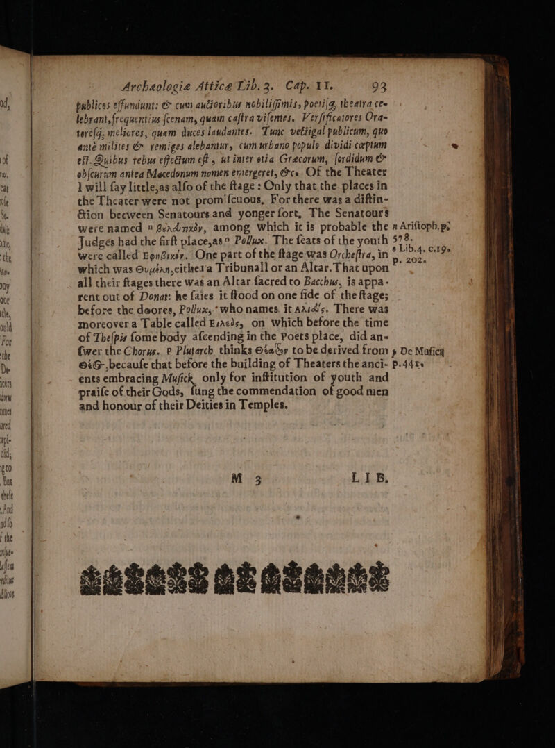publices effundunt: e&amp; cum auctoribus mobiliffimis, pocrijg, theatra cee lebrant,freqaentius {cenam, quam cajtra vifentes. Verfificatores Ora- tore, meliores, quam duces laudantes. Tunc vettigal publicum, quo ante milites &amp; rvemiges alebantur, cum urbano populo dividi ceptum ei. Quibus tebus effectum eft , ut inter otia Grecorum, fordidum &amp; oblcurim antea Macedonum nomen eraergeret, ce Of the Theater I will fay licele,as alfo of the ftage : Only that the. places in the Theater were not promifcuous, For there was a diftin- &amp;ion becween Senatours and yonger fort, The Senatours were named © 8adnxéy, among which it is probable the Judges had the firft place,as° Pollux. The feats of the youth were called Egn@rxv. One part of the flage was Orche(tra, in which was ©uyéan,eithet'a Tribunall or an Altar. That upon all their ftages there was an Altar facred to Bacchus, is appa- rent out of Donat: he faies it flood on one fide of the ftage; before the daores, Pollux, who names. it aasd’s. There was moreover a Table called Bracés, on which before the time of The(pis fome body afcending in the Poets place, did an- n Ariftoph, pe 578. @ Lib.4. C19 p. 202. ents embracing Mufick only for inftitution of youth and praife of their Gods, {ung the commendation of good men and honour of their Deities in Temples. SSSOLS SE GLARE