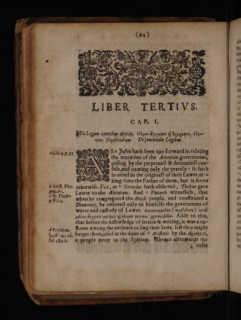 LIBER TERTIVS. CAP. f. BDe Legum-latoribus Atticis, Nopos dyengor % tyyegpot, Liere qe. Wepbsradue. Delanciendis Legibue. 4Lib.2.p.27. BEOUV ZAG S* Fultin hath been too forward in relating LED, @ the mutation of the Athenian government, c In Thefeo p8.lc, when he congregated the Artick people, and conftituted a Democracy, he referved only to himfelfe the govetnment of warre and-cuftody of Lawes. anuoxnegriev (wesldvov) cure Lvov apyovTr mmAeLE HVE UoY QurAdu renonuddln, Adde to this, that before the kdowledge of letters &amp; writing, it was a ca- d Problem, ftome among the ancients co fing their laws, left they might Jus0’ cap, whe forget them,ufed in the daies of 4 Ariftotle by the. Agathyr/7, fol.z89.b, apeople meere co the Scptbians. Whemce afterwards the { rules