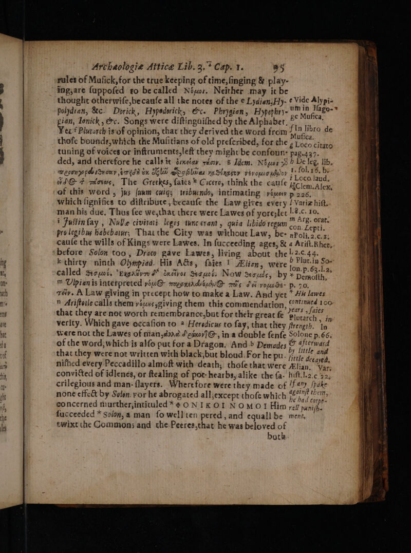rules of Mafick,for the true keeping of time, finging &amp; play- ing,are fappofed eo be called Néwor. Neither may itbe _ thought otherwife,becaufe all the notes of the ¢ Lydian,Hy- ¢ Vide Fiypie polydian, &amp;c. Dorick, Hypedorick, \&amp;c. Phrygian, Hypophry- Se ee ; é php ; ge Mafica, gian, Tonick, &amp;c. Songs were diftinguifhed by the Alphaber., via Yee Plutarch isof opinion, that they derived the word from 1! libro de , ; . Mutica. thofe bounds,which the Malitians of old prefcribed, for the 2 Loco tee tuning of voices or inftruments,left they might be confoun- pag.a37. ded, and therefore he callsit exeiay sec. &amp; Idem. Nowsr 78 &gt; De leg. lib. aesonp peo tsnouy ead ox dole mpg blues vaStxagoy veyomio mor bie - ad@ F wlows, The Greekes, faics * Cicero, think the caufe Clem: Alex of this word , jus (unm cuiq,; wibacndo, intimating yimev p06, whichtignifies to diftribute,becaufe the Law gives every / Variz hift.- man his due. Thus fee we,that there were Lawes of yore;let erent oe i Justin fay , Nulle civirai- leges ‘tunc evant, quia libido regum cometh prolegibuy habebatwr, Tharthe City was without Law, be- nPoli.2.c.4% caule the wills of Kings were Lawes. In fucceeding ages, &amp; a Arift.Rhet,.- k thirty ninth Olympiad. His Ads, fates 1 Alien, were pte om called Rayot. “Eygatvws” enelvor Secuct: Now Seouds, by * Demotth ™ Ulpianis interpreted you@- megriads Qu ads Sd youose- Pp. 70, tay. A Law giving in precept how to make a Law. And yet * 4é lawes n Ariftotle calls them ys4e¢ giving them this commendation, @7!/¢4 100 that they are'not worth remembrance,but for their great fe dhe fd verity. Which gave occafion to 2 Heredicus to fay, that they ftrength. In were not the Lawes of nian dare d\eauov7G-, ina double fenfe Solone p.66. of che word, which is alfo put fora Dragon. And-&gt; Demades © “fterward thac they were not writren with black,but bloud.For he pu. Bess x nifhed every Peccadillo almoft with-death, thofethat were lian’ “Vie convitted of idlenes, or ftealing of pot-hearbs, alike the fa- hift.l.2.c 22, crilegious and man- flayers. Wherefore were they made of /fany /pake none effet by Solon. ror he abrogated all,except thofe which a seis concerned murtherjintiuled*@¢ONIKOI NOMO!I Him ral punifoe. fucceeded * Solon, a man fo wellten pered, and equall be. menr, twixtihe Commons and the-Peeres,that he was beloved of both