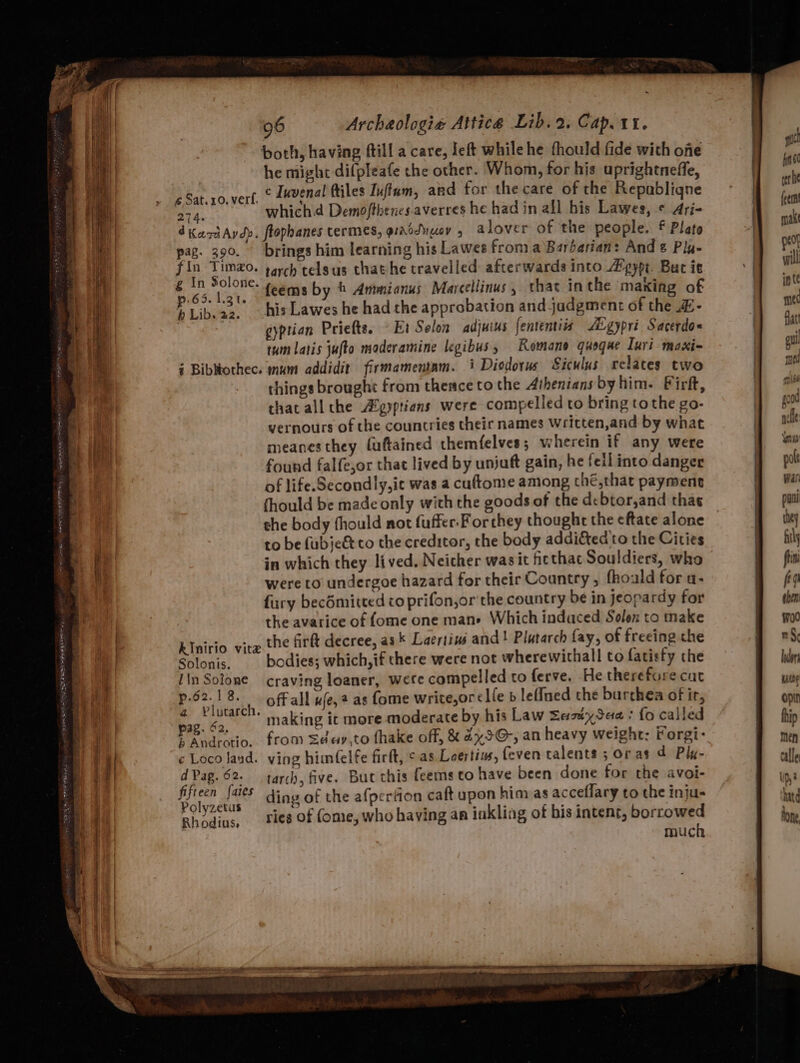 ty Tes BES ets head “ both, having ftill a care, left while he fhould fide with ofe he might difpleafe the other. Whom, for his uprightneffe, ¢Sat.z0. vert, © Lavenal Ailes Juftum, and for the care of the Republigqne 274. which Demoftbencs averres he had in all his Lawes, © Aryi- dkantAydy. flophanes termes, grroduusy 5 alover of the people. f Plato pag. 390. brings him learning his Lawes from a Barbarian: And Pla- iin thle rarch telgus that he travelled afterwards into Zpypt. Buc it é “ forte feems by © Ammianus Marcellinus , that inthe maxing of h Libs 3 his Lawes he had the approbation and judgment of the £- | gyptian Priefts. Et Solon adjuius fententiis Ai gypri Sacerdo« tum latis jufto maderamine legibus, Romane quoqae Iuri maxi- i Bibothec. mum addidit firmamentam. 3 Diodorus Siculus relates two things brought from theace to the Athenians by him. Firf, that all the Agyptiens were compelled to bring tothe go- vernours of the countries their names Wricten,and by what meanes they fuftained themfelves; wherein if any were found falfe,or that lived by unjuft gain, he feil into danger of life.Secondly,ic was a cuftome among ché,that payment thould be made only with the goods of the debtor,and thas she body fhould not fuffer. For they thought the eftate alone to be fubje&amp; to the creditor, the body addited to the Cities in which they lived. Neicher wasit ficthac Souldiers, who were to undergoe hazard for their Country, fhoald for a- fury bec6mitted co prifon,or the country be in jeopardy for the avarice of fome one mane Which indaced Solex to make RInirio vitz the firlt decree, as k Laertiwé and! Plutarch fay, of freeing che Solonis, bodies; which, if there were not wherewithall to fatisty the IinSotone craving loaner, wete compelled to ferve. He therefore cut p.62.1 8. 1, Off all ufe, ? as fome write,or¢lfe b leffned the burthea of ir, ee making it more moderate by his Law Sesuy Sea + fo called Andratio.. from Sedeay,to fhake off, &amp; ax5@-, an heavy weight: Forgi-: ¢ Loco land. ving himfelfe firft, ¢ as Loertins, {even talents 5 oras d Ply dPag.62- tarch, five. But this feems to have been done for the avoi- fifteen fais ding of the afpertion caft upon himas acceflary to the inju- Polyzetus ga ‘ nen hte up ae Rhodins, Pies Of (ome, who having an inkling of his intent, borrowed | much Inder satte opin hhip men calle Up)? hitd hone
