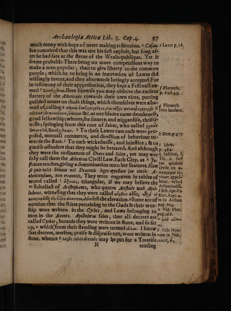 much mony wich hope of never making reftitution. ¢ Cafau- ¢ Laret p,r4, bon conceited that this was not his firtt exploit, but long af- terhe had fate ac the fterne of the Weale-publique. Yet it feems probable. There being no more compendious way to make aman popular, thanto give liberty tothe common people; which he to bring in an innovation of Lawes did willingly invenc,and they afterwards lovingly accepted:For in teftimony of their approbation, they kept a Feftivall na- med f Zesty Sere.Here likewife you may obferve the ancient flattery of the Athenians towards their own vices, putting guilded names on thofe things, which themfelves were afha- Plutarch med of,calling € avgvas éxeicassobeus oun rik¢e quaaseesoeueds F foco landato: mrsav:deqonjeroy orene:&amp;c,as our blades name drunkenef?, : good fellowthip;whores,the finners; and niggardife, thrifti- neffe; {pringing from this root of Solons, who called yesav SmxoTls,Zacix Sav. * To thefe Lawes two ends were pro- Deis pofed, mutuall commerce, and direétion of behaviour to- pe wards the ftate.i Tocurb wickednefle , and injuftice ; &amp; CO; Idem.: punith offenders that they might be bettered. And although p; 424. they were the ordinances of Draco and Solon, yet may wee é Inftitut, 1. fitly call them the A:henian Civill Law. Each City, aa Fu. Tit. 2. Sed ftinian teaches, giving a denomination unto her Statutes, Nam sas fe quis velit Solonis vel Draconis leges appellare jus civile _4- naquaque Cia, ahenienfiam, nou erraverit, They were engraven in tables of vitate appel- wood called ' cfaves, triangular, if we may believe the tr. veluti ™ Scholiaft of Ariftopbanes, who quotes Ariftorle and: Apol- Pe ege ny 4 Apollo lodorus, witnefling that they were called wegers alfo, obo ot Rho.Argo.4. KEKDQUEGA cig Ulo¢ cdvarernussovfro the elevation.2Some are of m [n Avibus opinion thac the Rites pertaining to the Gods &amp; their wor- Pag-04. fhip were written inthe Cyrbes, and Laws belonging to” Vid: Plut.' : pal. (66. menin the Axones. Apollodorus faies, that all decrees are’, &gt;‘: re called Cyrbes, becaufe they were written in ftone, and fo fet i ie up, 2 which’from their ftanding were termed ciaw. I know ; Vide Nong that decrees, merites, praife &amp; difpraife tod, were written in num in Naz. tone, whence ® aows suairdrseds may he put for a Treatife cnaiz, Ce N i tending f Plutarch: p. 6 alg 3