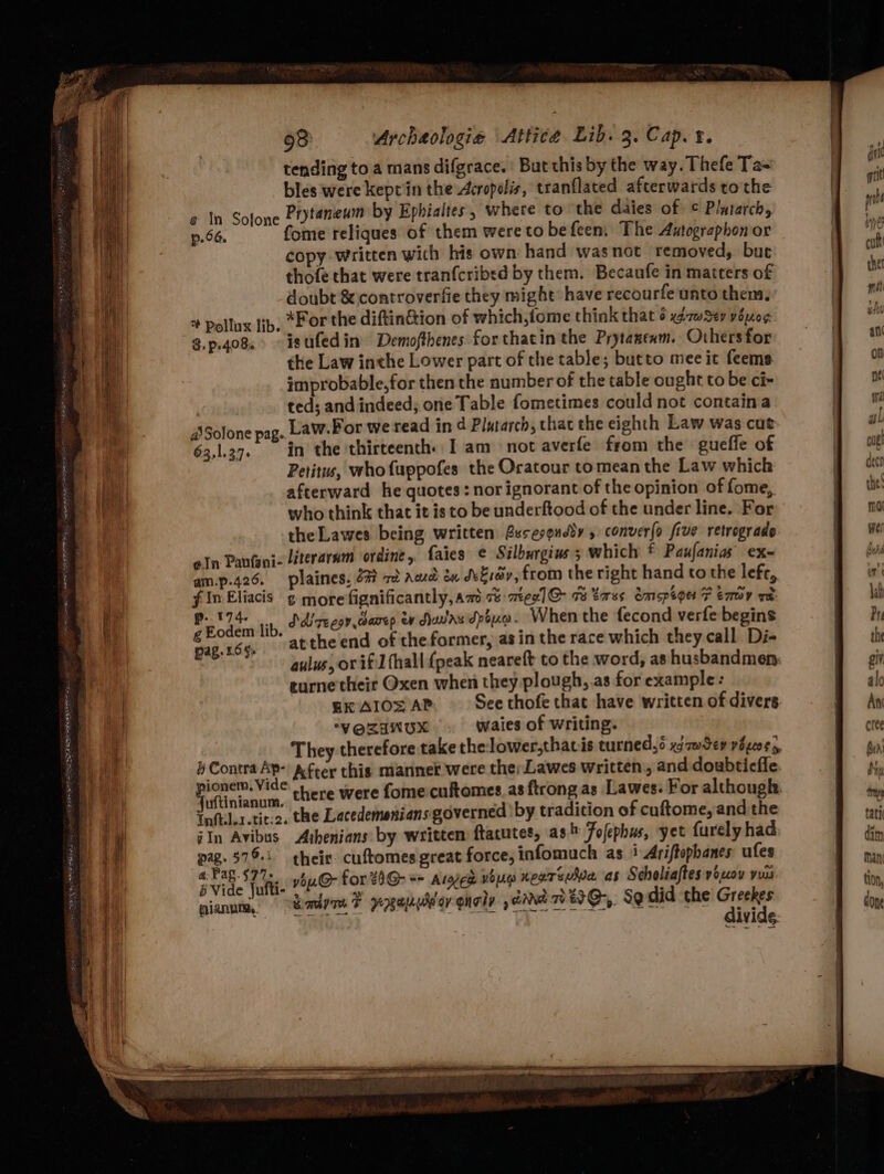 tending to a mans difgrace. : But this by the way. Thefe Ta= bles were keptin the Acropolis, tranflated afterwards tothe « In Solone Prytaneum by Ephialtes, where to the daies of © Plutarch, p.66. fome reliques of them were to befeen. The Autographon or copy written with his own hand wasnot removed, buc thofe that were tranfcribed by them. Becaufe in matters of doubt &amp; controverfie they might: have recourfe unto them. + Pollux ib, *For the diftin&amp;ion of which,fome think that 6 gmwSev vouoe 3.p.408° isufedin Demofthenes forthatin the Prytanenm. Others for the Law inthe Lower part of the table; butto mee it feeme improbable, for then the number of the table ought to be ci- ted; and indeed; one Table fometimes could not containa ASolone pag. Law. Por we read in d Plutarch, thac the eighth Law was cut 63,137. in the thirteenth. [am not averfe from the gueffe of Petitus, whofuppofes the Oratour tomean the Law which afterward he quotes: nor ignorant of the opinion of fome, who think that it is to be underftood of the under line. For the Lawes being written Bssesquedy » converlo five retrograde ein Paufani- literaram ordine, faies ¢ Silburgius 3 which * Paufanias ex- am.p.426. plaines, 27? 7o acd én dvEray, from the right hand tothe left, fImEliacis ¢ more fignificantly,am % mee]G@ 73 tases. Omspioe 7 emmy wa aa lib Ddlrecov camep ey dawaxdpoua. When the fecond verfe begins “1d 85% ‘atthe end of theformer, asin the race which they call Di- | aulus, or if] fhall {peak neareft to the word, as husbandmen: eurne'their Oxen when they plough,.as for example: EKAIOS AP. Seethofe that have written of divers ‘VOZINUX waies of writing. They therefore take the lower;thavis turned, xgawSey vo peoes, Contra Ap- Afcer this manner were ther Lawes written, and doubticfie “rocaniony there were fome cuftomes.as {trong as Lawes: For although Tnftil.1.tit.2. the Lacedemenians governed ‘by tradition of cuftome, and the iIn Avibus Arbenians by written ftacutes, as Fofephus, yet furely had pag. $79: their cuftomes great force, infomuch as 1 Ariffophanes ufes . vide palit ybuG@ for 4)G- == ares yoo xearewhia as Scholiaftes yoLoy yuu pian, Radome F pexepuldorqnely dane OG, Sordid the Greekes GIVIGG-