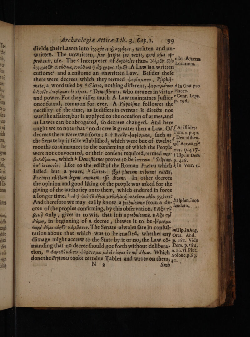 vers ut thelle ou dthe shad ules yy eres cee eee Archeologie Attica Lib. 3. Cap.t. 99 divide their Lawes into éyedguc x) anedeus written and un- written. The unwritten, fine {cripto jus venit, quod ufus ap- probavit, ule. The Interpreter of Sophocles thute Niu@ ety “pom Riven SyyexoG cvvidew, curser > dyeroosvou.G.A Lawisa written — Sigg cuftome® and acuftome an Mnwritten Law. Befides thefe there were decrees which they termed «lngicuam , Plephif- mata,a word ufed by 4 Cicero, nothing different, Sugscueéaor d In Orat.pro &douisy Aepeeucry os voor. © Demofthenes. who meanes in virtue Flacco. and power. For they differ much A Law maintaines Juftice ‘ oe Lept. once found, common for ever. A Pjephifma followes the®’ *?°° neceflity of the time, as icdiffersin events: it directs not warlike affaires,but is applyed to the occafion of armes,and as Lawes can be abrogated, fo decrees changed. And here ought we tonote that fno decree is greater then a Law. Of f Ar iflides: decrees there were two forts; & ¢ Beans ngicuee, fuch as Steet Ok the Senate by it felfe eftablithed, which were but of twelve” 1 Aen ae. months continuance; to the confirming of which the People : 17. were not convocated, or their confent required,termed aes- ; Ulpsinabe Buxd‘uare, which b Demofthenes proves to be éarere 1 Ulpian. p. 418. em’ cyraury, Like to the edi&of the Roman Preters which &In Vetre-41: Jafted but a yeare, * Cicero. Qui plurium tribuunt ediGié, Pretoris edigiam legem annuam. effe dicunt. In other decrees the opinion and good liking of the people was asked for the giving of che authority unto them, which endured in force alonger times! rd} Naot Mue youve wactova plier Yesvevs And therefore we may eafily know a probuleuma froma de- ek eng 4g cree ofthe peoples confirming, by this obfervation. Edge 7h ean Guat Only , gives us towit, that itis a prebuleuma. EvEe 7 Sijuo, in beginning of a decree , fhewes it to be ddgroue creep Sux we@ adubevoy. The Senate ‘alwaies fate in conful- millo.inAre, tationabour that which wasto ‘be enacted, whether any ore And’ damage might accrew to the State by it or no, the Law cde p, 181: Vide manding that no decree fhould goe forth without delibera- Dem. p.182. tion, ™ dapehiadny digcicus wi cicisyar tv red due. Which o oe donethe Prytanes tooke ane Tables and wrote on them, , sap