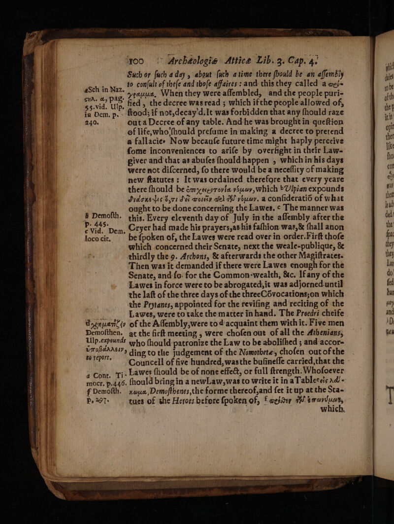 ae ” 100 © Archéologie Attica Lib.2. Cap. 4) Such or fuch aday , about (uch atime there (bould be an affembly to confult of thefe and thofe affaires: and thisthey called a aes mia. a, pag. V2 thet When they were affembled, andthe people puri- ba vid. ‘ite fied, the decree wasread ; which ifthe people allowed of, in Dem. p. - ftoods if not,decay'd.It was forbidden that any fhould raze 240. outa Decree of any table. And:he was brought in gueftion of life,who fhould prefume in making a decree to pretend a fallacie> Now becaufe future time might haply perceive fome inconveniences to arife by overfight in their Law- piver and that as abufes fhould happen , which in his days were not difcerned, fo there would be a neceflity of making new ftatutes: It was ordained therefore that every yeare there fhould be émyerorovia 5uev,which Ulpian expounds Sudone ls 8,71 SE wordy eh HW youwy. a confiderati6 of what | ought to be done concerning the Lawes. ¢ The manner was b Demofth. this, Every eleventh day of July inthe affembly after the Pid’ Dem, Ctyet had made his prayers,as-his fafhion wat,& fhall anon lococit, befpoken of, the Lawes were read over in order.Firft thofe which concerned their Senate, next the weale-publique, & Then was it demanded if there were Lawes enough for the Senate, and:{o. for the Common-wealth, &c. Ifany of the Lawes in force were to be abrogated, it was adjorned.until the laft of the three days of the threeCovocations;on which the Prytanes, appointed for the revifing and reciting of the gs Lawes, were to take the matter inhand. The Preedri cheife Pnenuancqy of the Affembly,were tod acquaint them with it. Five men Demofthen. ge the firft meeting , were chofen out of all the Athenians, Ulp.expounds sng fhould patronize the Law to be abolifhed ; and-accor- Fags ows ding to the judgement of the Nomotbete, chofen out of the borr+ Councell of five hundred, wasthe bufineffe carried,that the - + Cont. Ti: Lawes fhould be of none effe&, or full ftrength. Whofoever mocr. p.446. fhould bring in a newLaw,was to write it in aTableceis ad - f Demofth. xwyua,Demofthenes,the forme thereof,and fet it up at the Sta- P. 297. cues of the Heroes before fpoken of, f wesaey 1 pe aSch in Naz.