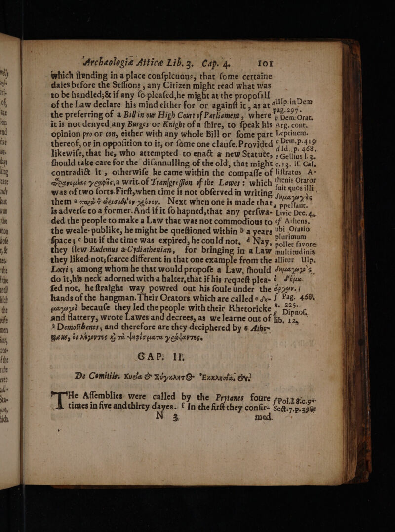 which ftending in a place confpicuous, that fome certaine daics before the Seffions , any Citizen might read what was to be handled;& if any fo-pleafed,he might at the propofall of the Law declare his mind either for or againft ic, as at“ ; the preferring of a Billin our High Court of Parliament, where 4, ee it is not denyed any Burges or Knight of a fhire, to {peak his Arg. cont. opinion pro or con, either wich any whole Bill or fome part Leptinem. thereof, or in oppofition to it, or fome one claufe. Provided yards “ : A |p. 468, likewife, that he, who attempted to enact a new Statute, ¢ Gellius 1.2. fhould take care forthe difannulling of the old, that might e.13. If. Cal, contradi& it, otherwife he came within the compafle of liftratus A- moapouies yexois,a Writ.of Fran{grefion of the Lawes: which Aiea Orator was of two forts. Firft,when time is not obferved in writing fret pe iidhis them 2 z2uge t derou'oy yeavoy. Next when one is made that, peel lite: * is adverfe to a former.And if it fo hapned,that any perfwa- Livie Dec. 4,. ded the people to make a Law that was not commodious to of Athens. the weale- publike, he might be queftioned within 5 a years Ui Oratio fpace; ¢ but if the time was expired, he could not, 4 Nay, © bahay tet they flew Exdemus aCydiathenian, for bringing in a Law raleivad iia they liked-not;{carce different in that one example fromthe allitur Ulp. Locri; among whom he that would propofe a Law, fhould dyveye2's. do it,his neck adorned witha halter,chat ifhis requeft plea- § Sie. fed not, heftraight way powred out his foule under the 2777-/ hands of the hangman. Their Orators which are called ¢ du- f Pag. 4984 gayoot becaufe they led the people with their Rhetoricke ”* 5;>° of and flattery, wrote Lawes and decrees, as we Jearne out of fib. ars ‘ i Demofibents; and therefore are they deciphered by & Athe~ NEWS, 06 ASQONTES H Th LNQioyaTe yeolarTEss GAP; Ih Ulp.inDem De Comitiiss Kueta & Svyuant@- “Exxayols, Gee fPol.t &c.9%