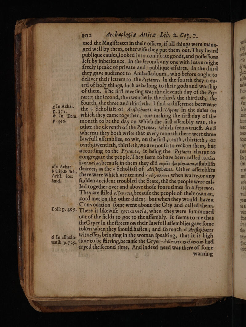 gin Achar. P. 371. 6 In Dem, P- 445+ ain Achar. 6 Uip.8& Sch. Arift. loe: Jand. Poll: p. 405, d In chncio- taatib.p,7 25. yo2 Archaologie Attice Lib, 2. Can, >, med the Magiftrates in their offices, if all things were mana- ged well by them, otherwife they put them out. They heard publique caufes,looked into confifcate goods,and poffeflions left by inheritance. In the fecond, any one with leave mighe freely {peake of private and publique affaires. In the third they gave audience to Ambafladours , who before ought to deliver their letters to the Prytanes. In the fourth they trea- ted of holy things, fuch as belong to their gods and worfhip of them, The firft meeting was the eleventh day of the Pry- tanea; the fecond, the twentieth; the third, the thirtieth; the fourth, the three and thirtieth. | find a difference betweene the ¢ Scholiaft of Ariftophanes and Vipian in the daies on which they cametogether , one making the firft day of the moneth to be the day on which the .firft affembly was, the other the eleventh of the Prytanea, which feemstrueft. And whereas they both write that every moncth there were three lawfull aflemblies, co wit, on the firft, tenth ,thirtiech ; or centh,twenticth, thirtieth, we are not fo to reckon them, bug according tothe Prytanea, it being the Prytanes charge to congregate the people. They feem tohave been called Kvetae exxanota,becaufe in them they did wpediv Lugicnere,eftablifh decrees, as the 2 Scholiaft of Ariftophanes. Other affemblies there were which are termed > ov>nanzo;when warre,or any. fudden accident troubled the State, thé the people were cale There is likewife xez:xxauele, when they were fummoned out of the fields to goe to the aflembly. It feems to me that theGryer In the ftreets on their lawfull affemblies gave fome token when they fhould haften; and fo much d Ariftophenes witneffes, bringing in the woman fpeaking, that ic is high time to. be ftirring,becaufe the Cryer-S.dirceoy xexduxvxer had cryed thefecond time, And indeed need was there of fome warning