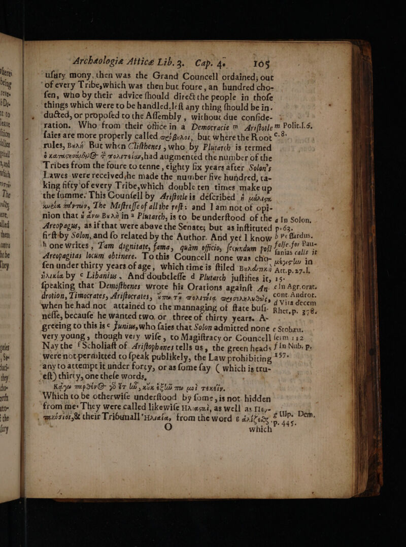 val and Which eT mys The rin ere, led them contr nt be hey Archéologie Attice Lib.3. Cap. 4 108 ufury mony, then was the Grand Councell ordained; out ‘of every Tribe,which was then but foure, an hundred cho- fen, who by their advice fhould dire&the people in thofe ducted, or propofed to the Aflembly , without due confide- : At ration. Who from their dfiice in a Democracie ™ Ariftotle ™ Polit.1.¢, faies are more properly called ae @eact, but wherethe Root ©? rules, Bea Buc when Clifthenes , who. by Plutarch is termed 6 xarusnouwuG + worrretav,had augmented the number of the Tribes from the foure to tenne, eighty fix years after Solon’s Lawes were received she made the number five hundred, ta- King fitty of every Tribe,which double ten times make up the famme. This Counfell by Ariftotleis defcribed § udatce sera advrwy, The Miftreffe of all the reft: and 1 am not of opi- nion that 4 dv Bsai in 2 Plutarch, isto beunderftood of the a In Solon, Areopagus, as it thac were abeve the Senate; but as infticuted p63. firft:by Solon, and fo related by the Author. And yet 1 know ©? be ¥ ‘h one writes, Tam dignitate, fama, quam officio, fecundum post eh i ‘a 4 Areopagitas locum obtinere. Tothis Councell none was cho- uenely in fen under thirty years ofage, whichtimeis ftiled Beadnx) Att.p.2701, aduwia by ¢ Libanius, And doubtleffe 4 Plutarch juttifies ic, 15- {peaking that’ Demofthenes' wrote his Orations againit An. <n Agr.orat. drotion, Timocrates, Ariftocrates, ‘smarty worsmsin aesceanrvSa;, cont Ae when hehad.not attained to the mannaging of ftate buf. Rhetyp. 278. nefle, becaufe he wanted two. or three of thirty years. A- greeing co this is¢ funinsywho {aies that Solon admitted none e Stobzu. very young, though very wife, to Magiftracy or Councell fe:m 112 Nay che f Scholiaft of Ariftophanes tells as, the green heads f in Nub. p. were not permitted cofpeak publikely, the Law prohibiting *°7 any to attempt it under forty, or as fame fay ( which is tru- Kediyo map sev@ 0 er lh, xin SELG me wood renciy. Which to be otherwife underftood by fome,is not. hidden from me: They were called likewife Ha:aszi, as well as Tey- op. 445.