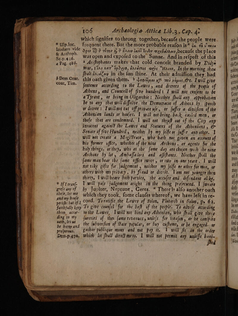 which fignifies tothrong ‘together, becaufe the people were *Ulp.loc. freqaent there. But the more probable reafon is* &amp; 73 U'mute laudaco ge Seov ts) + Tomy xy T natoy euei tvdoy wesbdmery ,becaute the place aaa was open and expoled tothe Sunne. And in refpe&amp; of this aPag. 486. 2 Ariftophanes makes'that cold conceit branded by Didye MUS, EIAY KaT” opSeon, nAraoes wess “Hasov, Inthe morning ibow foalt naidey in the fan- thine. Ac their admiffion they; had bDem.Orat, this oath given them. &gt; Ligitpcx x7 703 youss. ere. I will give cont, Tim. fentence according to the Lawes, and decrees of the people of Athens, and Councell of five hundred: I will not cenfen to be aTyrant, or bring in Oligarchie: Nezther {ball any approbation be to any that will diffolve. the Democracie of Aibens by jpeech or decree: Iwillnot cut off private ufe, or fuffer a division of the Athenian lands or houfes. I will not-bring. back exiled men, or thofe that are condemned. I will not thryft out of the City any innocent against the Lawes and Statutes of the Athenians, &amp; Senate of five Hundred 5 neither by my felfe or fuffir any other. I will not create a Magi‘trate, who'hath not given an account of his former office, whether of the nine Archons. or agents for ihe holy things, ortheys who at the fame day are chojen-rpiih ibe nine Archons by lot, Ambaffadors and affiftants. Nesther (ball the fame man bear the {ame office twice , or iwo in-one yeare. 1 will not take gifts for judgement , neiiher my [elfe or other for mee, or stb boule cord. To ratifie the Lawes of Solon, Plutarch in Solon, pe 62. perifh: bat if I ; faithfully keep To give -counjel for the beft of the people. To advife according them accor- tothe Lawes, Iwill not bind any Athenian, who fhall give three ding to my ~ fureries of thet fame revenucs. unle[s for treafon, dr be conipire 4 dle the fubverfion of ftate popular, or buy cufteme, or be engaged. or e happy and profperous. 24tber publique mony and not pay it. | will fit in the order Dem-p.470. whicd lot fall direct meto. 1 will not permit any unleffe bani- feed inviol ward mOt- and] may king be ret Tod deed ¢ wills tar, | ‘Kieu