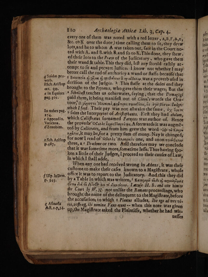 g Suidas pro- verb. bSch.Ariftop GA, 30. a In Equites pag.301. Tio. Archaologia Attice Lib. 3, Cap. 4, every one ofthem was noted witha red letter > A,B,T,A,E, &c.coK over the door) time calling them co fit, they drew lots,and heto whom A was taken out, fate in the Court no« ted with A. and B,with B.and fo to K.This done, they thew. ed their lots to the Preco of the Judicatory , who gave them their wand & table.This they did, left any fhould rafhly at- better call the rod of authoricy a wand or ftaffe:becaufe thac © Banmeta x oiiua x 7¢tdviov i eidBoroy, Was a proverb ufed in derifion of the Judges. & This ftaffe atthe daies end they brought to the Pryranes, who gavethem their wages; But the 4 Scholiaft teaches us otherwaies, faying , that the Demagigi paid them, it being manifeft out of Cleon’s words the Ora- In nubes pag. 194. ¢ Appendix. Vaticana. d Zenobius. e:Sch. Ariftop P.487. f Ulp.inDem. P+ 343- @ Afinarfa AG, 1.P,54 which I feed. Their pay was not alwaies the'fame , ey Tow 7e b faies che Interpreter of Ariftophanes, Firft they had obolum, which Galliftratus {urnamed Parnytes was author of. Hence the proverbe’OCoady dups<Tlaevime. A feerwards it was augmé- ted by Callicrates, and'trom him. grew the word alps Kayes xegres,it may be,fora pretty fum of mony. Nay it changed; for now I read of ’0f0n3s ‘Hasacuds one, and anon-rerd Crop three, a © Drachme or two. Atid therefore may we conclade that it wat fometime more,fometime lefle. Thus having {po- ken a little of their Judges, I proceed to their caufes of Law, in which I fhall adde, | When any onehad received wrong in Athens’, it was their cuftometo make their cafes. known toa Magiftrate, whofe office it was to report to the. Judicatory.. And.this they did by a Table in which was written, f Kampoee tidk x) aeoxaytues Grey Ne 7 Meiv@ zs 7 Ayastesoy. Latcule-H.B. and cite bimte the Court by W.N. motunlike the Romans proceedings, who brought the name of che delinquent to the Magiftrate,before the accufation; to which ¢ Plautus alludes, Iba ego ad tres vis r05,veftrag, ibi nomina Faxo erunt -- when this note was given up,the Magiftrate asked the Plaintiffe, whether he had we ; neties