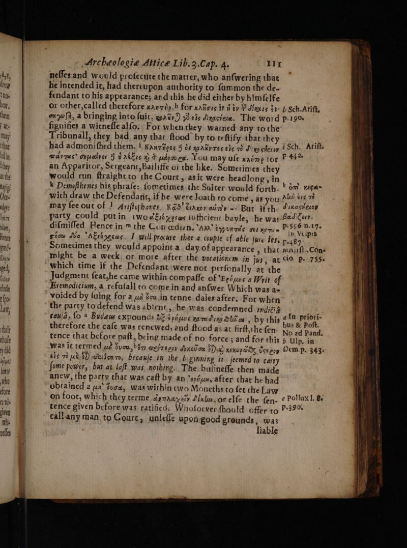SSE ae Sa +. M+ ee ee. = Archeologie Attice Lib.3.Cap. a. Ny neffesand would profectite the matter, who anfwering that he intended it, had thereupon authority to fummon the de- fendant to his appearance; and this he did either by himfelfe or other, called therefore xanzip.b for xatiors it fey © dienes Zb- b Sch Atift, ouyw fh, a bringing into fuit, watr9 eis Nessie. The word p.19% fignifies a wicneffe alfo, For whenthey warned any tothe’ Tribunall, they bad any that ftood by to teflify that they _ had admonitfhed them. i Kantnees 3 of xaasyres ets 70 Drxacheroy 7 SCh. Arift. mdvres* cypolver 9 vatlss % + udpmex. You may ufe xaime tor P44” an Apparitor, Sergeant, Bailiffe or the like. Sometimes they would run ftraightto the Court, asit were headlong,in, | . k Demofihenes his phrafe: fometimes the Suiter would forth. * om sa with draw the Defendant, if he were Joath to come > a8 you abs “ff 7m may feeout of ! Ariftophanes. KXS' Fiayoy abay =< But if th Tinaswesep party could putin twoedésbyerws iufticiens bayle, he was-Fed Cav. difmiffed Bence in ™ the Con cedien. am’ eyyunrde itt = snow dvo A€réyecas. I will procure thee a couple cf able {ure ies, mt : Sometimes they would appoint a day.of appearance » that waiift..Cons might be a week; or more after the vocationem in jus, at ClO Pe 755. lly at the Jadgment feat,he came within com pafle of Eeiuns a Writ of Eremodicium, a refatall to come in and anfwer Which was ae voided by fuing for a wi $ou.in tenne. daies after. For when’ Gol ¥o Tie caujd, {0 2 Budeus expounds 8% tpijune xamedixa SUS on , by this ey nse p therefore the cafe was renewed, and ftood as at firft,thefen- yy, : . No ad Pand. tence that before paft, being made of no force; and for this b Ulp, in sis 70 ud 22) aeiica zo, becauje in the beginning 1. feemed to carry fome power, bat at laft as. nothing. The bulinefte then made anew, the party chat was caft by an ’eptun,y after that he had obtained 2 yn‘ duce, was within two Moneths to fet the Law on foot, which they terme dynmdayeiy Sinko. orelfe the fen- ¢ Polluxl & tence given before was ratified. Whofocver fhould offer ro P:39% callany man toCourt, unlefle upon good greunds, was liable