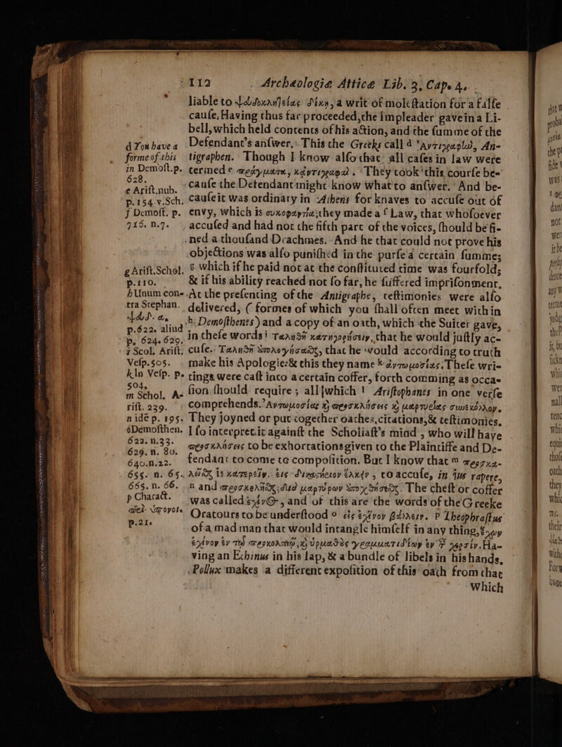= es a — SS = = he Fee 628. p.154.v.Sch. f Demoft. p. 915. 1.7. g Arift.Schol. p.110. 4Unum con- tra Stephan. fds. a. ps 624. 629. z Scol. Arift. Velp.$05. kln Vefp. p. 504, m Schol, A- rift. 239. nidé p. 195. éDemofthen. 622.N.33. 629. nN. 8v. 655. n. 6§.. 665. n. 66. p Charad. wer- DT Oyole p.21. Archeologia Attice Lib. 3, Cap. 4. - liable ton ddxanletas SMxy, a writ of moltftation fora falfe caufe, Having thus far proceeded,che impleader gaveina Li- bell, which held concents of his a&tion, and-the {umme of the caufe the Detendant might know what'to an{wer. And be- caufeit was ordinary in -dibens for knaves to accufe out of envy, which is wxopey7iathey made a f Law, that whofoever ¢ which if he paid not at ‘the conflituted time was fourfold; & if his abilicy reached not fo far, he fuffered imprifonmenr, Acthe prefenting ofthe Antigrapbe, ceftimionies were alfo delivered; ( formes of which you fhall often meet within b: Demofthenes ) and a copy of an oath, which ‘the Suiter gave, in thefe words: TaaySit xarnyvedtcey, that he would juttly ac- cule. Taansi Smaeyicaag, that he would according to truth make his Apologie:& this they name © dy zwortas: Thele wri- tings. were caft into a certain coffer, forth comming as occae fion. fhould require ; all{which '! Ariftophanes in one verfe They joyned or put cogecher oathes,citations,& teftimonies, I fo interpret.ic againft the Scholiaft’s miad , who will haye agro xanzers CO be exhortations given to che Plaintiffe and De- AGA 18 nerepsty. etgSuxestecoy Zaxdy , cOaccule, in jus rapere, nD and WegTHehnn dua [A%pTd pay Sr 77 SH TR . The cheft or coffer was called éyir@-, and of this are the words of theGreeke Oratours to be underftood © cis ena'voy Barrery. P Lheophraftus of amad man that would intangle himfelf in any thing, ?awy End voy by Ted TegKoATHw WH Upuacis yeruuctidtey ey ® yeostv.Ha- ving an Echinus in his lap, & a bundle of Jibels in hishands, Pollux makes a different expofition of this’ oath from thar Which