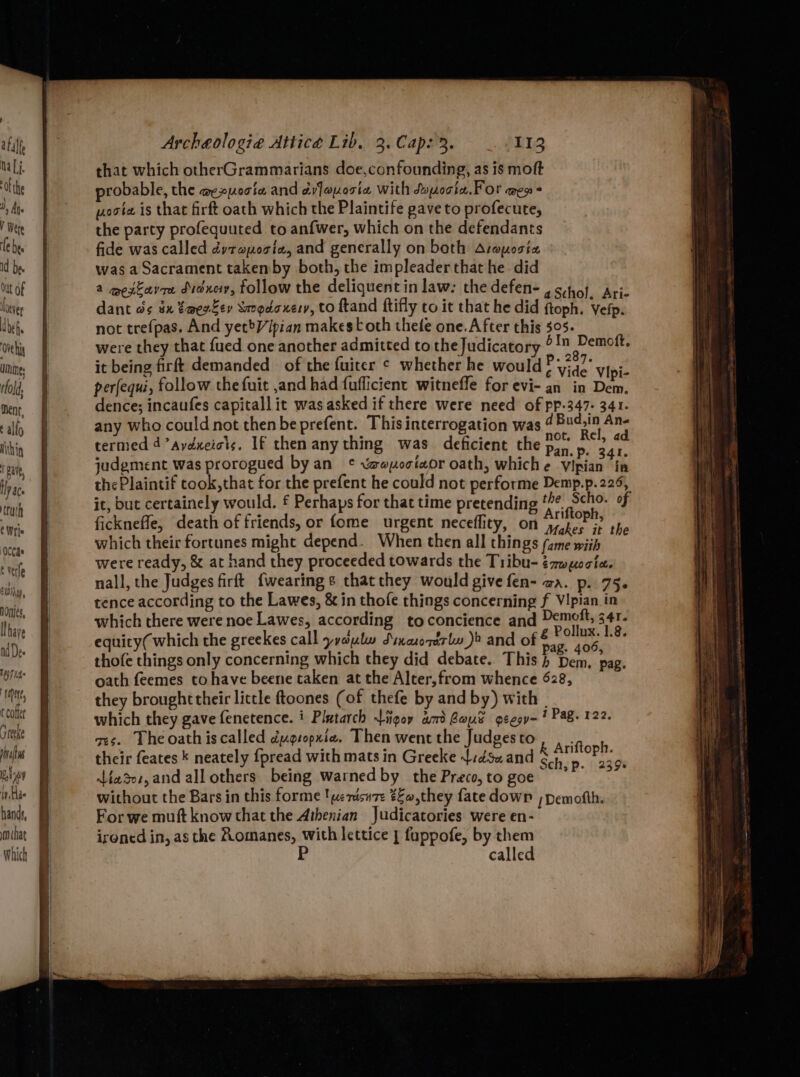 that which otherGrammarians doe,confounding, as is moft probable, the aexpocte and ¢yfoxorte with Suporte. For amen * yoote is that firft oath which the Plaintife pave to profecute, the party profequuted to anfwer, which on the defendants fide was called dyrapociaz, and gencrally on both Aroposia was a Sacrament taken by both, the impleaderthat he did a mextavre didxey, follow the deliquent in law. the defen- aschol. Aric dant ds éx tm@erFer Smogdoxery, to ftand ftifly to it that he did ftoph. Vefp. not trefpas. And yetV/ipian makes toth thee one.After this 505. were they that fued one another admitted to the Judicatory ° 1 Demott. it bei demanded of the fuiter ¢ whether h i it being firft demanded of the fuitcr ¢ whether he would 5 ; ? : “¢ Vide Vipi- perfequi, follow the fuit ,and had fuflicient witneffe for evi- an in Dem. dence; incaufes capital] it was asked if there were need of pp-347- 341. any who could not thenbe prefent. This interrogation was 4Bud.in An- ir : Ma? not. Rel, ad termed 4’aydxeiots. If then anything was deficient the Pan.p. 341, which their fortunes might depend. When then all things (ame wiih were ready, &amp; at hand they proceeded towards the Tribu- ézwuocte. nall, the Judges firft {wearing s that they would give fen- aa. p. 75. tence according to the Lawes, &amp; in thofe things concerning f VIpian in which there were noe Lawes, according toconcience and Demott, 341. equity( which the greekes call yyaulw Sinaorerlw_)» and of one 1.8. thofe things only concerning which they did debate. This} Dem, pag. oath feemes to have beene taken at the Alter,from whence 628, they broughttheir little ftoones (of thefe by and by) with | which they gave fenetence. i Plutarch igor am Bayt geesv-? Pag. 122. ges. Theoathiscalled dugropxia, Then went the Judges to : : . , k Ariftoph. their feates * neately {pread with mats in Greeke {:dsuand 1, mete. iar, and all others being warned by the Preco, to goe ens ere without the Bars in this forme !werisure €£o,they fate down ;pemofth. For we muft know that the Athenian Judicatories were en- ironed in, as the Romanes, with lettice | fuppofe, by them called