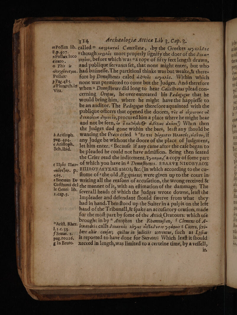 SpA Fat EOF SAS LEA OPN ERS NON 9g ek i mPollax lib. called ™ xaytorat Cancellate, by the Greekes WyKAtdies ie aes tthough wails. more properly fignify the doer of the Dixe~ Hala supiov, before which was °a rope of fifty feet length drawn, o This is and publique fervants fet, that none might enter, but who. aexeivio ace. had bufineffe. The partition! thinke was but weake,& there- Pollux: fore by Demiofthenes caled dSavig xryxats. Within which att .. hone was permitted to come but the Judges. And therefore Vita When * Demofthenes did long to hear Calliffratus plead con- cerning Oropus, heoverentreated his Pedagogue that he would bring him, where he might have the happieffe to bean auditor. The Pedagogue thereforeaquainted with the publique officers that opened the doores, 73s ai ofypoyaes ret Sinachert Jyjz0siw, procured him a place where he might hear and not be feen, ey ii xaSiw@- ddRaws dxton) When then the Judges dad gone within the bars, leaftany {hould be b Ariftoph. Wanting the Preco cried >” Bs ree Svegicry Hatacks, dciq, if pag.494- any Judge be without the doore of the place of Judgment, a4 is on let him enter, ¢ Becaufe if any came after the cafe began to be pleaded he could not have admiffion. Being then feated the Crier read the inditement, ¢yxnue,(a copy of fome part cTIpss Tay of which you have in 4 Demofthenes. EBAAYE NIKOBYAO® saiveloy. p. EHUBOYARYSA> EMOT; &c,(in which according to the cu- 567. ftome of ethe old Ag yptians; were given upto the court in ¢Boemus De writing all the reafons of accufation, the wrong received & “gies ge the mannex of it, with an eftimation of the dammage; The rf esi * feverall heads of which the Judges wrote downe, leaft the . Impleader and defendant fhould fwerve from what they had in hand. Then ftood up the Suiterina pulpit on the left hand of the Tribunall,& {pake an accufatory oration, made for the moft part by fome of the Attick Oratours: which afe brought in by * Antiphon the Rhamnufian, £ Clemens of A- ican lenandria calls Svxcrnds Koyes astndecty vedoey & Cicero, (cri= fSrmar. r. Dere alts vaufas; quibus in judliciis uterentur, fuch as Lyfias pag.ro226, is reported to have done for Socrates: Which leaft it fhould ginBroto. xeceed in length,was limited to a certeine time, by a veflell, Ih *Arift. Rhet. (| row there put 3 ys the! tof ye che wat SS a so =