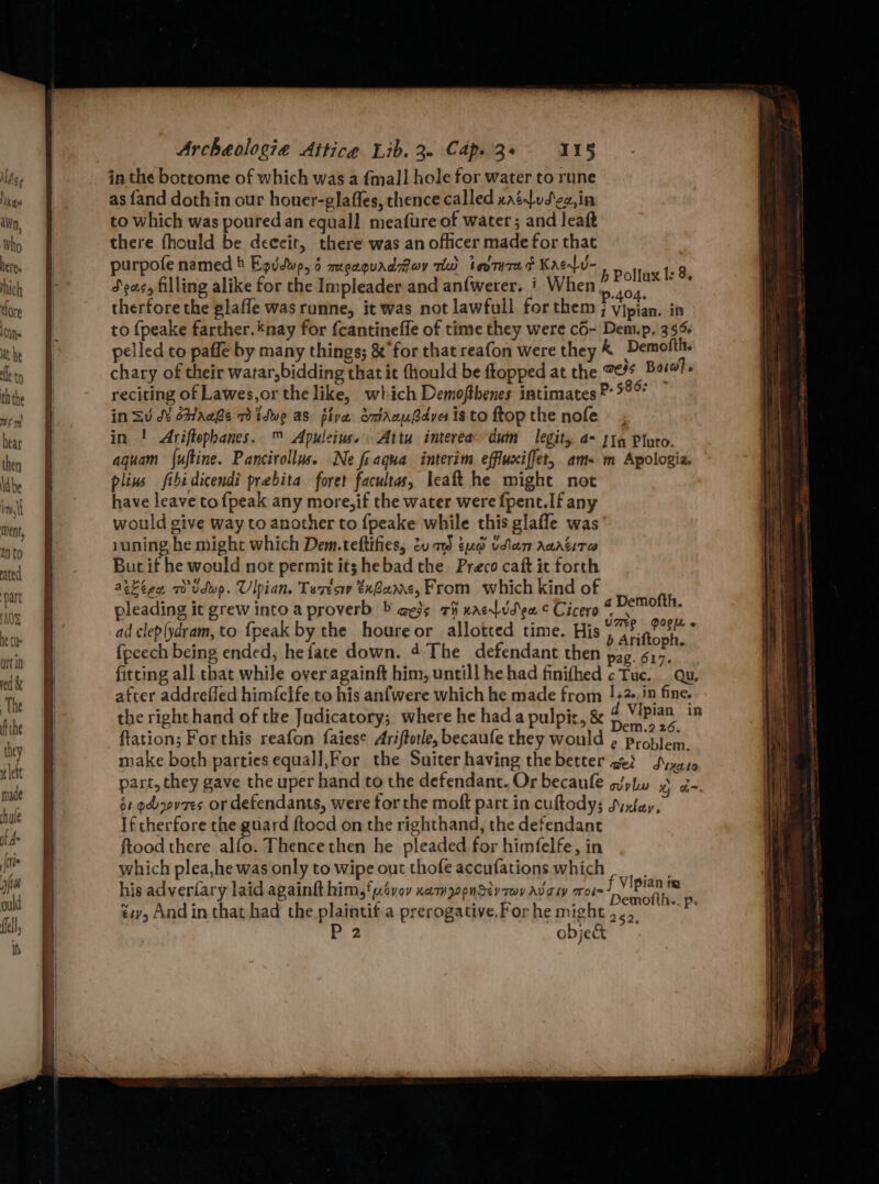 red & The ft ihe hey i ett made hue of A= {ite Archeologie Aitice Lib. 30 Cape 3+ IIS in the bottome of which was a fmall hole for water to rune as {and doth in our honer-glaffes, thence called xatdud'ec,in to which was poured an equall meafure of water; and leaft there fhould be deceit, there was an officer made for that purpofe named 4 Egudwp, 6 megaquaddoy mw tevtured Kaelu- 5S cinliiee 3 Seas, filling alike for the Impleader and an{werer. ' When ne hs therfore the glaffe was runne, it was not lawfull for them ; vipian. in to {peake farther.*nay for fcantineffe of time they were cO- Dem.p. 35% pelled to paffe by many things; & for that reafon were they & Demofth. chary of their watar,bidding that it {hould be ftopped at the *¢% Baro). reciting of Lawes,or the like, which Demofthenes intimates ®: °°? in =u d¥ éhaahe Tidwe as five omtrAcuBdver is to ftop the nofe ~ , in ! Ariftophanes. ™ Apuleius. Attu interea dum legits. 4- 119 Pluto. aquam {uftine. Pancirollus. Ne fraqua interim effluxiffet, am- m Apologia. plins ftbidicendi prebita foret facultas, leaft he might not have leave tofpeak any more, if the water were fpent.If any would give way to another to {peake while this glafle was suning he might which Dem.teftifies, tv tua vlan Aaatita But if he would not permit it; hebad the Preco caft it forth aekeen, a) Udwp. Ulpian, Tesesw txBame, From which kind of pleading it grew into a proverb © aess ci xacvd'en ¢ Cicero i ig se ad clep(ydram, to {peak by the houreor allotted time. His pe aihas : fpcech being ended, he fate down. 4 The defendant then pag. cs fitting all that while over againft him, untill he had finifhed ¢ Tuc. | Qu. after addreffed himfelfe to his anfwere which he made from !+2-,!n fine. the right hand of tke Judicatory; where he hada pulpit, & & Vantaa % tation; Forthis reafon faiese Ariftotle, becaufe they would ¢ problem. make both parties equall,For the Suiter having thebetter get Syyaso part, they gave the uper hand to the defendant. Or becanfe wylw x d=. 61 od ovees or defendants, were for the moft part in cuftody; Sixtey, If cherfore the guard ftood on the righthand, the defendant ftood there alfo. Thence then he pleaded for himfelfe, in which plea,he was only to wipe out thofeaccufations which |, his adveriary laid againft him, ‘p.ovov nam pooner rey Avouy mote! Vipian ip 4 : “ aint : : Demotth.. p. tiv, And in that had the plaintif a prerogative.For he might .., a object