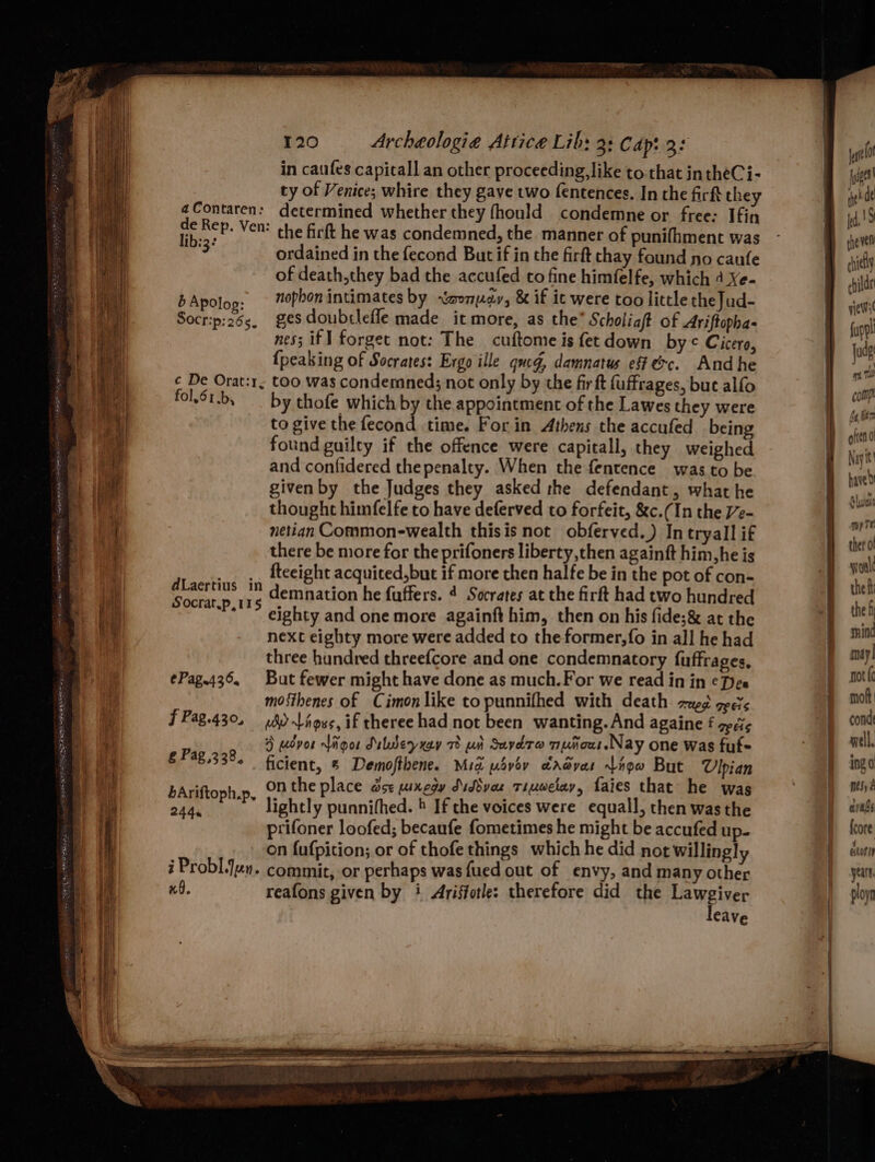 PRM SOS ARP WicRiePTERE SOI REO ERNOO Re. oe SEE a ROP 120 Archeologia Attice Lib: 3: Cap: 3: in caufes capital] an other proceeding,like to that intheCi- ty of Venice; whire they gave two fentences. In the firft they aContaren: determined whether they fhould condemne or free: Ifin mae Ven: the firft he was condemned, the. manner of punifhment was ‘3 ordained in the fecond But if in the firft thay found no caufe of death,they bad the accufed co fine himfelfe, which 4 Ye- , — nophon intimates by vaenuay, &amp; if ic were too little theJud- b Apolog: : Socr:p:263. gesdoubrlefle made it more, as the® Scholiaft of Ariftopha- nes; if] forget not: The cuftome is fetdown by Cicero, {peaking of Socrates: Ergo ille quog, damnatus ef ec. Andhe c De Orat:1, too was condemned; not only by the fir ft fuffrages, but alfo fol.61.b, by thofe which by the appointment of the Lawes they were to give the fecond time. For in Athens the accufed being found guilty if the offence were capitall, they weighed and confidered thepenalty. When the fentence was to be givenby the Judges they asked the defendant, what he thoughc himfelfe to have deferved to forfeit, &amp;c.(In the Ve- netian Common-wealth thisis not obferved.) In tryall if there be more for the prifoners liberty then againft him,he is ... fteeight acquited,but if more then halfe be in the pot of con- pepeesis ng demnation he fuffers. 4 Socrates at the firft had two hundred ion vl eighty and one more againft him, then on his fide;&amp; at the next eighty more were added to the former,fo in all he had three hundred threefcore and one condemnatory fuffrages, But fewer might have done as much.For we read in in ¢ Des mosthenes of Cimon like topunnifhed with death. ug¢ gpe%&lt; f Pag.430, 18 Ligue, if theree had not been wanting.And againe f ge¢is ) udvor Ligor Subbeyxay 78 wi Surdro nuiout.Nay one was fuf- ficient, * Demofthene. Mid pavoy dadvar Lipw But Vlpian bAriftoph.p, °F the place dcse mixedy MSbvae tiuwelay, faies that he was 244, lightly punnithed. If the voices were equal], then was the prifoner loofed; becaufe fometimes he might be accufed up- on fufpition; or of thofe things which he did not willingly i Probl.Jun. commit, or perhaps was {ued out of envy, and many other x6. reafons given by i Ariffotle: therefore did the reuplier Cave ¢Pag.436, g Pag,338, jar (ot jane ive id! 5 the veil ciel yew s¢ fupp Jug