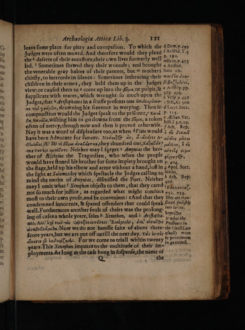 ’ aa h = aed Judges were often moved. And therefore would they plead PTE the k'deferts of their anceftors;their own lives formerly well nen P-493 the venerable gray haires of their parents, but ™ mothers loco cit. chiefly, to intercedein filence : Sometimes imbracing their 7 4t« /va- children in their armes, they held themupin the Judges 4)22CbAvor. view;or caufed them to 2.come up into the éiiz2,or pulpit,& 4 Ariflop. pp. icate with hich be.fo much he $99: 499 fupplicate with teares, which wrought.fo much upon the p yon. Judges,that b Ariftophanes in a {coffe prefents one modu xpvouy- - Sch, Ar. <00 ax rid yydulu, drowning his fentence in weeping. Thenind Lacrt.Socr. compunttion would the Judges {peak to the prifoner,* Kava P- 115. Ba, Kerie,wilhing him to godowne from the Giz, a token eg aes often of mercy;though now and then ic proved otherwife. Fath: Rep. Nay it was.a word of difpleafure too,as when 4Plato would 3 gy Sixat have been Advocate for Socrates. NedruJ@ av, @edvdpes Ar adgiig ubrce Olweitor MHS 6) vo Biiue dvaCdyray, they thundred out,Kejacdy ‘ udrrov, i 8 may terest agrttnts Neither may! forget ® Amynias the broe aizote guine ther of AE{chylas the Tragecdian, who when the people 92,.,76, vould have ftoned his brother for fome impiety brought on p. 404, the ftage,held up his elbow and arme without a hand, loft in g Apol. Socr. the fight at Salamissby which fpectacle the Judges calling to han A snind the merits of Amynias,:difmifled the Poet. Neither) o.° “°F: may | omit what f Xenophon objects to them , that they cared jp...) at. not fo much for juftice , as regarded what might conduce 7.,° 4.3. moft to theirown profit,and be convenient: And that they They are tran- condemned innocents, & {pared offenders that could fpeak aa, foolishly avell.Furthermore another fault of theirs was the prolong- ws ra: ing of cafesia-whole yeare, faies:4. Xenophon, and i Ariftopha. ; a ee: nesy AN wb vund ais raspeEenourdrers: Brckouh yd’ ciel Ss Progtours in eyabelanusse.Now wedo not handle {uits of above three- the CivillLaw {core years, but we are put off untill the next day. ‘Tats ev.rts ufually mean of 1s ¢ call -withi by proximum cluogiy 9 exduxdCouhs. For we come totriall within twenty One years. 1 his Xenophon ampates tothe multicude of their im- e ployments.As long as.the cafe hung in fufpenfe,the:name of Ga{OrTA NGO hag sities . tthe