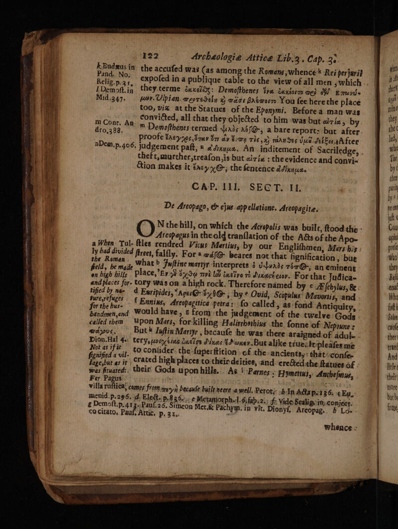 a = al ev NETS, OEP TEE IE MEO ENN eg EN tH: 122 Archaclogia Attiee Lib.3. Cap. 33 Re ie in the accufed was (as among the Romans ,whence * Rei perjarit ana... NO, LDemott.in they.terme éxxeidy: Demofthenes ive ennzotto wes oS Emwyt> Mid.347. or. Ulpian.westeSely © wor Baéworm You fee herethe place too, viz at the Statues of the Eponymi. Before a man wag convicted, all that they objected to him -was but aziz > by relay An m Demofthenes termed kx3; Aof@-; a barereport: but after. proofe tacys0¢,3auy bar cy Eran The x) rhan Ses Vue Seber. After theft, murther,treafon,is but cicie : the evidence and convi~ Aion makes it tacy~@-; the fentence adinnpce CAP. 111. SECT. If, De Areopago, & ejus. app ellatione. Areopagite.s '@) N thehill, on which the Acropolis was builc, ftood-the - Areopagus in theold tranflation of the A&s of the Apo- a When: Tul- ftles rendred Vicys Martius, by our Englithmen, Mars his : ly had divided frees, falfly. For @ wdéf@ beares not that fignification , but fsa Figs 4, What b Fuftine martyr interprets § vawade ror@-; an eminent fe high hills Place,’E9 5% 2x30 nvh LB tnelve 73 Duxact exoy. For that Judica- and places for- Cory Was on a high rock. Therefore named. by ¢@ [obylus, 8. tified by nae a Ewripides, Aces °x9@ , by © Ovid, Scopulus’ Mavortis, and Pale Ce £ Ennins, Areopagitica petra: fo called, as fond Antiquity, | bis pth oid would have, ¢ fromthe jadgement of the twelve Gods called them “pon Mars, for'killing Halirrhothius the fonne of Neptune s @dyus, But® Iuftin Martyr , becaufe he was there araigned.of adul. Dion.Hal 40: tery, wor tine 2ucion Muar ¥Poner.But alike truesbtpleafes me Not as i ¢ jy. 10. conlider: the faperiticion . of the -ancients,: that«confee yea He crated high places to their deities, and. ere@edthe ftatues of was fituated:. their Gods upon hills... As i ‘Parnes. Eymettus, Anchefnus, Fer. Pagus.: Nes Peto <i: villa ruftica; comes from amryn Pecaufe built neere .a-well. Peror;-. bin AGapor36. ¢ Eu: menid.p. 296. d. Eledt.. P.836. rf Metaniorph.:1.6; fab. 2. f: Vide Scalig, in: conject. € Demoft.p.413~ Paul.26. Simeon Met.& Pachym, in vit Dionyf,, Areopag., b Los - Co citato, Paul, Attic, p, 31.. a whence =