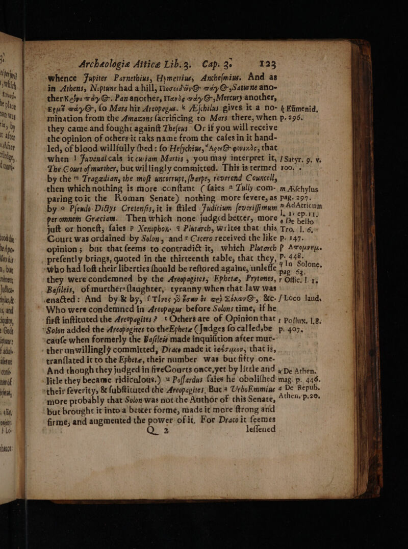 ‘whence Fupiter Parnethius, Uymenius, Anchefmiu. And as in Athens, N:-ptane had a hill, Mocedav@- way O-,Saturne ano- therk fps aay G-. Pan another, Way 3¢ wd7@-,Mercury another, ‘Eeue otyG, fo Mars his Areopapus. & AL{chilas gives 1 a NO- & Eimenid, mination from the Amazons (acrificing to Mars there, when p. 296. they came.and foaght againft Thefeus. Or if you will receive the opinion of ochers-ic caks name from the cafesin it hand- led, of blood willfully thed : fo Hefychius,” Acer @- govexds, that when ! Fuvenal cals ic cusiam Matis , you may interpret it, J Satyr. 9, v. The Court of murther, but willingly committed. This istermed roo, . by che ™ Trag@dian, the moft uncorrupt, fbarpes reverend Councell, then which nothing is more conftant (faies Tully. com- m Afchylus paring toic the Roman Senate) nothing more fevere, as pag. 297. by ° Plendo-DiGys Cretenfis, it is ftiled Fudicium feverifimum ”AdAtricum peromnem Greciam. Then which none judged better, more De belt ia! juft or honeft, faies P Xenophon. 4 Platarch, writes that this Tro, |..6, Court was ordained by Solon, and * Cicero received the like p. 147. opinion; but thatfeems to contradi& it, which Plutarch P Avousny. efently brings ted i irteenth table, thac they, P- 448: prefently gs, quoted in the thirteenth table, ey, Fa sient, they werecondemned by the Areopagites; Ephete, Prytanes, r Offic. 1. r. Bafileis, of murccher: flaughter,- tyranny when that law was ° Who were condemned in Areopagus before Solons time, if he fit infticuted the Areopagites ? * Ochersare of Opinion that ; pofiuy, 1,8, caufe when formerly the Ba/iles made inquifition after mur- ther unwillingly committed, Drace made it ¢eés:09, that is, tranflated it to the Ephete, their number was but fifty one- And though they judged in fiveCourts once, yet by little and ype Athen. litle they became ridiculous.) Poffardas fates he obolifhed mag. p. 446. more probably that Solon was not the Author of this Senate, Athen.'p.20 bue brought it into'a betcer forme, made it more ftrong and firmé; and augmented the power of it. For Draco it feemes Q 2 Teffened