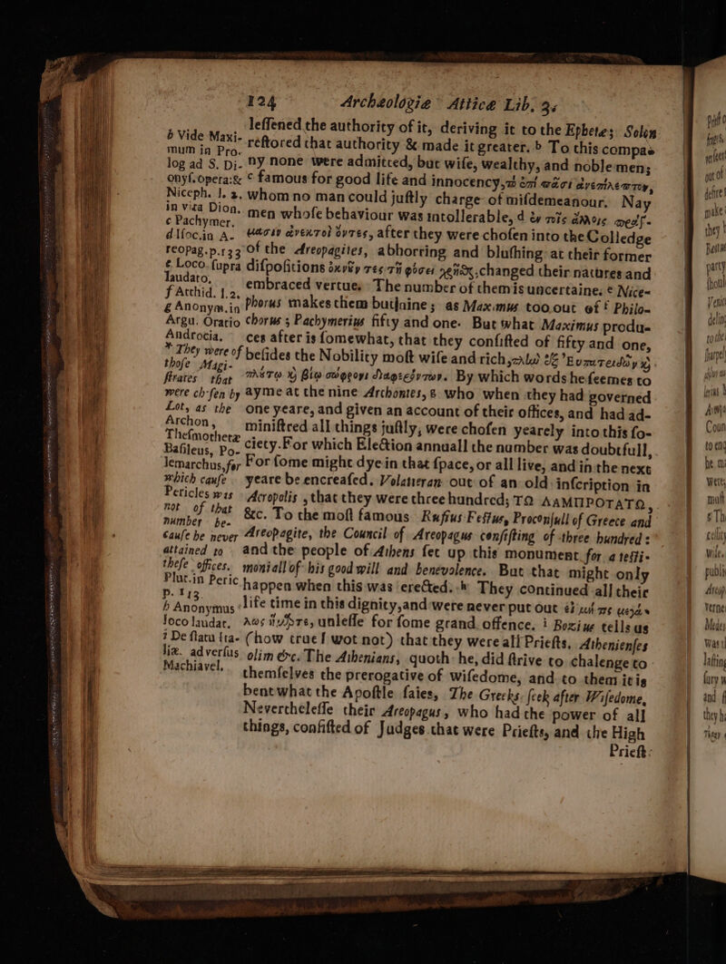 oe ES ales ceonecX BY NER WALT: GRIPES PRL BE RRO ah co eT sat 124 Archeologiea Attice Lib. 3 leffened the authority of it, deriving it to the Epbete; Solon é Vide Maxi- reftored chat authority & made it greater. ’ To this compae ede ie ny none were admitced, but wife, wealthy, and noble men; onyf.opera:& © famous for good life and Innocency,w emi waar aventAc@rey, Niccph. |. 3, whom no man could juftly charge of mifdemeanour, Nay in vied Dion. men whole behaviour was intollerable, d éy nis daoye mest fs ry Swe Uacsy cdvexzol ovzes, after they were chofen into the Colledge reopag.p.r33 Of the dtreopagites, abhorring and bluthing at their former ¢ Loco. fupra difpofitions sxvtp 75-7 pices ggnex.changed their nattres and laudato, embraced vertues The number of themis uncertaine. € Nice- Ricivete phorus makes them butjaine; as Max.nus too. out ef * Philo- Argu. Oratio Chorus ; Pachymerinus fifty and one- But what Maximus produ. Androcia, —_ces after is fomewhat, that they confifted of fifty and one, * They were of befides the Nobility moft wife and rich,zale 26 Eumtediy ye ae TABTO XY Bie oogeoys Nagzesy7wy. By which words hefeemes to wth ch-fen by ayme at the nine Archontes,& who when they had poverned. Lot, as the one yeare, and given an account of their offices, and had ad- Archon, —_ miniftred all things juftly, were chofen yearely into this fo- deat ciety.For which Ele@ion annual! the number was doubtful, lemarchus,for For fome might dye-in that {pace, or all live, and inthe next whith cqufe yeare be encreafed. Volatieran. out of an old: infcription in Peticles was Acropolis , that they were three hundred; TO AAMMPOTATO not of that ate is At Areopagite, the Council of Areopagus conjifting of three hundred : never . : attained to and the people of Athens fet up this monument for. a tesfi- thefe offices. moniall of his good will and benevolence. But that might only Plut.in Peric happen when this was erected. -* They continued all their Fa: AB; life time in this dignity,and:were never put out é} xu} a ues 0 Anonymus : ‘ Jocolaudar, Aes ivre, unleffe for fome grand. offence. * Boxiue tells as ? De flatu {ta- (how trae! wot not) that they were all Priefts. Athenienfes liz. adverlus olim émc.The Athenians, quoth he, did ftrive co chalenge to Machiavel. themfelves the prerogative of wifedome, and. to then itis bent what the Apoftle faies, The Greeks {eek after Wifedome, Neverchelefle their Areopagus, who had the power of all things, confifted of Judges chat were Priefts, and the High Prieft ; lint Avtiji Coun to eng he mi Were, mat § Th cell W lee publi Arcop Verne Medey Vas t| latin fury ¥ and f they hi