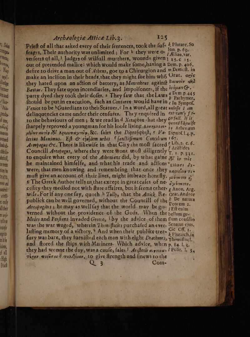 ‘OMpay Men; Nery Ny lledge Otmer Ittand Nie Pile Prody. d one ida) Mes to Netned had a4. this fo. beful) le Next LON in TANTO, eett end wndred defi: t only ll theit mS wise celle way age 0 mitig edome, ft all High Prieh Archeologie Attice Lib.3. 125 +s _ /on. p. 62% frages, Their authority was unlimited,; For * they were O- jinn verfeers.of all,! Judges of wilfull ariel rack Aas. % A out of precended malice: which would make fome,h if en Dewtolt. ip defire to drive aman out of Athens, goe to a Ghirargion mn “iy ley ion make an incifion in their heads,thae they might fue him . : aie they hated upon an aétion of battery; ou Nedeylis ne the ovouarG@. Beotus.. They fate apon incendiaries, and aera ge a Biel Gis party dyed they took their dofes. 2 They faw ¢ cite mee 8 Pachymer {hould be putin execution, fuch as Contaren: xia nf ¢ - ayer Venice to be ’Guardians co theisStatues.¢ In a word,a! sein pike, ft delinquencies came under their cenfutes. They bet ss AX geifall, Wis to the behaviours of men;: & we read ind Xenophon SRA OEY cuoted tikeuite fharpely reproved a youngman for his loole living. Avarsacacs by Athenzus uivoy outey.h! Agerowan7oy, Sc. faies the Dipnofophist, tee Basa 9 lerius Maximus. Eft & ejufdem urbis f fanctiffimum ae oi hate ‘ Aveopagus @x. There js likewife in that City che ea oa f Ariftides Councill Areopagus, where they were Wont moft di igencly 7. 1. p 331. to enguire what every of ‘the Athenians did, by what gaine if Vaca: he maintained himfelfe, and. what his. trade and actions Eng Dee were; that men knowing and remembring, thatonce they Tet te muft give an account.of. their lives, might imbrace honefly. woTaATEY s° The Greek Author tells us that except in greatcales DENG 35)5iz07, ceflity they med}ed not with ftare-affaires, but it {cems other: ¢ Anee as wife. For if any one fay, quoth 4 Tully, that the ae pe pect Mace publick can be well governed, without the Gauned 2 tO Dorm 2. Areopagites ; he may:as well fay thac the wor d. may £80 iEftenim verned without the. providence-of the Gods. When the bellnetige-g Medes and Perfians. invaded Greece, iby the advice. of them Apes cena was the war waged, wherein Them ftocles purchafed an ewer: on eee lafting memory of a victory, * And when their publike trea- A Plutarch fa fury was bare, they farnifhed each man with eight Drachmes, Themiftocl, and ftored the fhips with Mariners, Which advice, when p24 1,3, they had wonne the day, wasa caufe, faies! Ariftoile aymya./ Polit. 1, 5, Teeny BoincaF worajeiay, to give frength:and-finews co the Q 3 Coin- ‘
