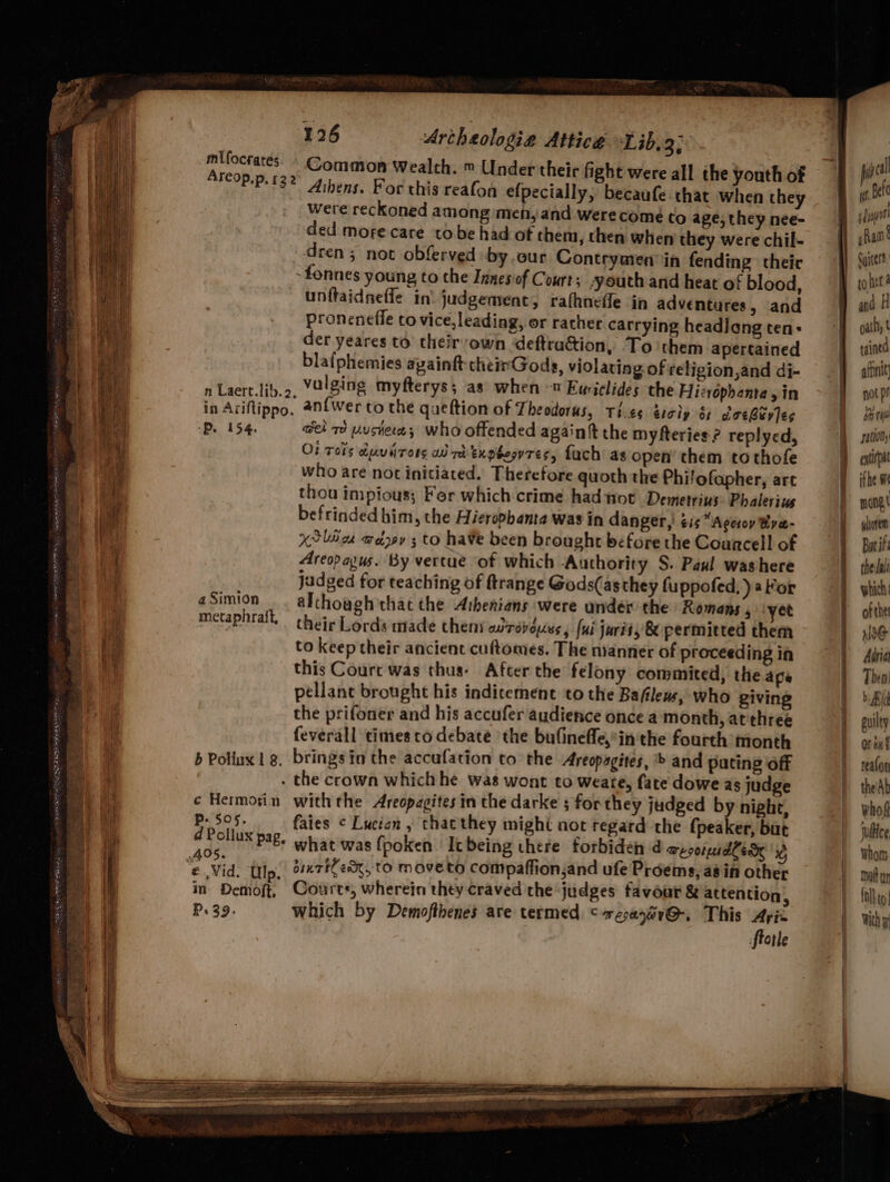 Common Wealth. ™ Under their fight were all the youth of Athens. For this reafon efpecially, becaufe.that when they were reckoned among men, and werecomé to age, they nee- ded more care to be had of them, then when they were chil- dren; not obferved -by .our Contrymen in fending theic -fonnes young to the Innesof Court; “youth and heat of blood, unftaidneffe in’ judgement, rathnefle in adventures, and proneneffe to vice, leading, or rather carrying headiang ten: der yeares to their own deftradion, To them apertained blafphemies againft cheimGods, violating of religion,and di- n Laert.lib.o, Yalging myfterys; as when « Euriclides the Hizropbenta yin in Ariftippo, an{wer to the queftion of Theodorus, Ti.es escip é areBuvles -P. 154. wel re user; who offended again the myfteries ? replyed, O! Tors duviirors ai rh txpboovrTes, fach as open’ them tothofe who are not initiated. Therefore quoth the Philofapher, art thou impious; Fer which crime had not’ Demetriys Phalerius befrinded him, the Hieropbanta was in danger,’ éis “Ageroy Bra- XSliice weaev ; to have been brought before the Councell of Areopayus. By vertue of which Authority S. Paul washere jadged for teaching of ftrange Gods(as they fuppofed, ) aor although that the Aihenians were under the Romans 5 ‘yet their Lords made theni adrevdues, fui jurits 8 permitted them to keep their ancient cuftomes. The nianner of proceeding in this Court was thus. After the felony commited, the ape pellane brought his indicement to the Bafilews, who giving the prifoner and his accufer audience once a month, at'three feverall times to debate ‘the bufinefle,*in the fourth month b Poliux ig. brings ia the accufation to the Areopagites, > and puting off - the crown which he was wont to weate, fate dowe as judge ¢ Hermorin withthe Areopagites in the darke ; for they judged by night, P- 505. faies ¢ Lucian , thacthey might not regard the {peaker, but d Pollux pag, what was fpoken It being there forbiden d meson sdlen id e Vid. tp. diertlem, to Moveto compaffion,and ufe Proems, a8 in other a Demoft, Court, wherein they craved the judges favour & attention P. 39. mlUfocrates Areop.p, 122 a Simion metaphrait, 3 which by Demofthenes are termed cresayrG, This Ayiz fietle pul tt Be eT ad shan’ Cyicert oath, t tained affinit not pr a7 Ti pation’ enti ithe we mone.t yluorem Bar if the Jal which: of the Noe Arian Theni Bid puilty Or bu realon the'Ab whos jultice Whom Dal un folk to Wh F