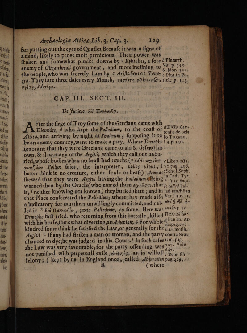 ois | for putting out the eyes of Quailes, Becaufe ic was a figne of by, | amind, likely co prove moft pernicious. Their power was fhaken and fomewhat plucke downe by > Ephzaltes, a fore > Plutarch. enemy of Oligarchicall government, and more inclining to Na AS the people,who was fecretly flain by © Ariftodicus of Tana- , a aE RD gra. they fate three daies every Month, zezipry gtivevt@y ricle p. 113, TpPLTHy DMT Epa GAP. IIE... SEC: Die LL A Freer the fiege of Troy fome.of the Grecians camewith Diomedes, 4 who. kept the Palladiam, to the coaft of set i Anica, and arriving by night at Phalermm, fuppofing it to jo A ini be an enemy councry,went to. makea prey, Where Demopho |.5.p.140. ignorant that they wereGrecians came to aid & defend his wig | .own; & flewsmany of the Argivi; which they caft out unbu- death, § ried, whofe bodies when no beaft had coucht (¢ sd¢y aesonr ¢ Libro oda. the Be 9 -zarCodwy -Pollux faies, the interpreter, mullus vivus, 1 vo pag. 406. theres better think ic no creature, either foule or beaft) Acamas fSchol. Soph, wher, = fhewed that they were Argivi having the Palladium Being et pa wih H warned then by the Oracle( who named them ayrares, that fo called Pal heto Wis, f neicher knowing nor known) they buried them ; and io ladium#lian Mi, that Place confecrated the Palladium; -where they made alfo Va-!.5.c.15. done ajudicatory for murthers unwillingly committed,and cal- we) a ol dime led it * Eat Tamadio , juxta Palladinm, as fome. Here was **7!°? ¢? inde | | Demopho firft tried. who returning from this battaile , killed seein oy | wich his horfe,fomewhat diverting,an Athenian; & For whofe a ae tera kindred fome think he fatisfied the Law,or generally for the ; oN role itll Argivi. » Vf any had ftriken a man or woman, and the party contra Nez- hot’ chanced to dye;he was judged inthis Court. i In fuch cafes '™- pag. ie, ahe Law wasvery favourable; for the party offending was pres ups min; § not punifhed with perpetuall exile ,¢euza, as, in wilfull 5 Den fh. iby felony; ( kept by us in England once ,, called Adjuration pag.3293 fo R ( where