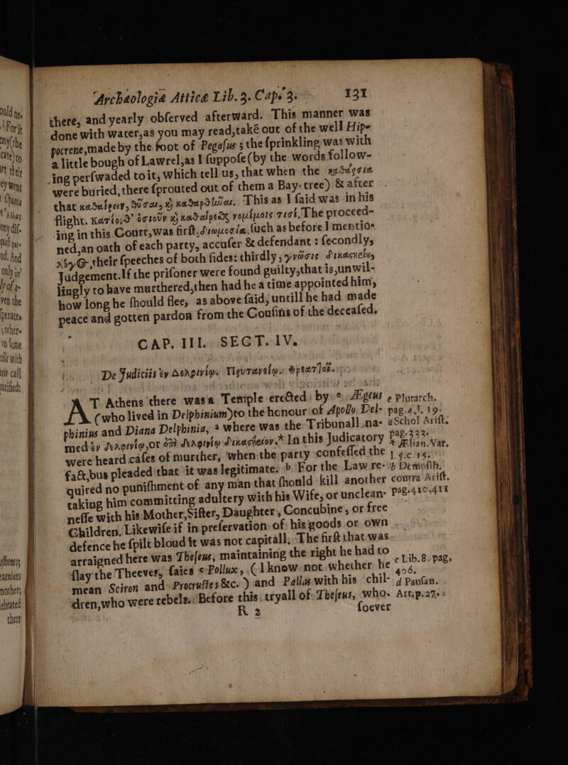Duld neg For mny(the Y Went | Shan Ony dif. laf gqys only H) 4 | if ven the s Others 5) ins call dried: Archaologia Attice Lib. 3. Cape 3. 121 there, and yearly obferved afterward. This manner was done with water,as you may read,také out of the well Hipe a little bough of Lawrel,as I fuppofe(by the words follow- ing perfwaded toit, which tell us, that when the xzSvecre were buried, there fprouted out of them a Bay- tree) &amp; after that naSuleciy, oar, % xaSupS lira, This as J faid was in his flight. Katto, dorovy x xacedperr voulwors reat, The proceed- ing in this Court,was firft.dsonoote, {uch as before] mentio- ned,an oath of each party, accufer &amp; defendant : fecondly, Ay G,their fpeeches of both fides: thirdly, yrdors Srnasnelyy Judgement. If che prifoner were found guilty,that is,unwil- lingly to have murthered,then had he a time appointed him, how long he fhould flee, as above (aid, untill he had made peace and gotten pardon from the Coufins of the deceafed, CAP. Ill SEGT. 1V. De Fudiciis ty Dengivigs Tevravelo. Spear ]or. : AY ue ane eredted by  Aigeus e Plutarch. (who lived in Delphinium)to the honour of Apollo, Del- pag.a.t. 19: phinins and Diana Delphinia, 2 where was the Tribunall na- «Scho! Arift. med zy Sergiig,or 2% Seagiyte duvasterov.* In this Judicatory Petae: were heard cafes of murther, ‘when the party confefled the | igual ig fatt,bus pleaded that it was legitimate. &gt; For the. Lawes Dewalt: quired no punifhment of any man that fhould kill another contra Arift. taking him committing adultery with his Wife, or unclean: P#8-410&gt;41? neffe wich his: Mother, Sifter, Daughter, Concubine , or ee Children, Likewile if in prefervation of: hisigoods or own defence he fpilt bloud ft was not capital], The firft that was arraigned here was Thelens, maintaining the right he had to v flay the Theever, {aies ¢-Pollux, .( [know not whether he © Lib.8. Page