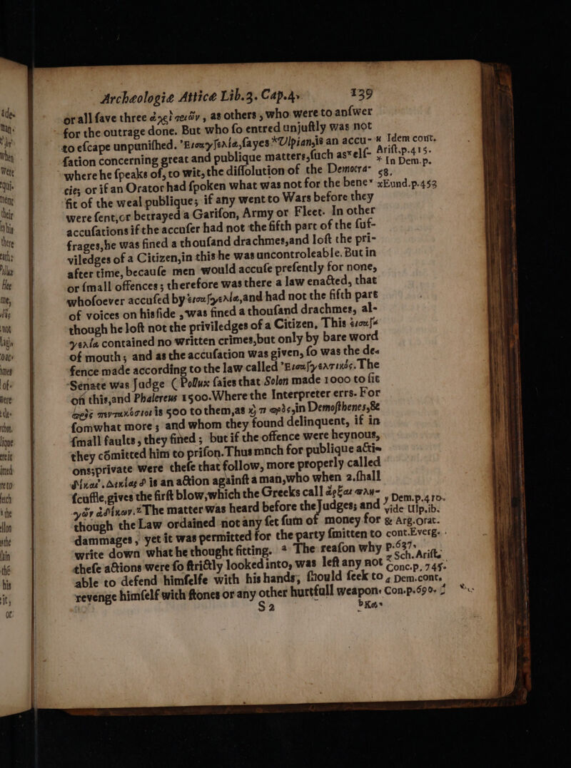 orall fave three dy} ze:dy , a8 others , who were to an{wer for the outrage done. But who fo entred unjuftly was not to efcape unpanifhed. Brouy feria fayes *Ulpian,ié an accu-* Idem cont. {ation concerning great and publique mattere,fuch as*elf- Sea 5. “where he {peaks of, to wit, the diffolution of the Democra- my ees cies or if an Orator had fpoken what was not for the bene* xEund.p.452 fit of the weal publique; if any wentto Wars before they were fent,cr betrayed a Garifon, Army or Fleet. In other accufations if the accufer had not the fifth parc of the fuf- frages,he was fined a thoufand drachmes,and loft the pri- viledges of a Citizen, in this he was uncontroleable. But in after time, becaufe men would accufe prefently for none, or {mall offences; therefore was there a law enacted, that whofoever accufed by 2rwfoeale,and had not the fifth pare of voices on hisfide ,was fined a thoufand drachmes, al- though he Joft not the priviledges of a Citizen, This ésoufe vente contained no written crimes,but only by bare word of mouths and as the accufacion was given, fo was the des fence made according to the law called *Esoufyearixés. The Senate was Jadge (Pollux faies that Solon made 1000 to fit of thie,and Phalerews 1500.Where the Interpreter errs- For het myrantotor is 500 to them,as x) 7 @pisyin Demofthenes,8 {omwhat more; and whom they found delinquent, if in {mall faults, they fined ; but if the offence were heynous, they cdmicced him to prifon. Thus mnch for publique acti= ons;private were thefe that follow, more properly called Nuor denies d is an a@ion againft aman,who when 2.fhall {cuffle, gives the firft blow,which the Greeks callapfarway- a7 ddnay.2 The matter was heard before theJudges; and 7;3¢ tip ib. though the Law ordained ‘not any fet fum of money for g Arg.orat. dammages , yet it was permitted for the party {mitten to cont.Everg. write down what hethoughtficting. * The reafon why P-637* thefe aGtions were fo ftri@ly looked into, was left any not ee ifte. able to defend himfelfe with hishands; fiould feek to , a revenge himfelf wich ftones or any i hurtfall weapon: Con.p.59. 2 52 bKas
